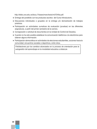 http://biblo.una.edu.ve/docu.7/bases/marc/texto/m37245a.pdf.
● Entrega del portafolio con los productos escritos del Curso Introductorio.
● Discusiones individuales o grupales en la entrega y/o demostración de trabajos
prácticos.
● Participación en actividades sumativas de evaluación (pruebas) en las diferentes
asignaturas, a partir del primer semestre de la carrera.
● Consignación o solicitud de documentos en la Unidad de Control de Estudios.
● Cuando no ha sido posible establecer la comunicación telefónica o la electrónica para
obtener alguna información.
● Participación democrática en actividades de elecciones estudiantiles, acciones hacia la
comunidad, encuentros sociales o deportivos, entre otros.
Felicitaciones por los cambios alcanzados en tu proceso de orientación para la
autogestión del aprendizaje en la modalidad educativa a distancia
98
 