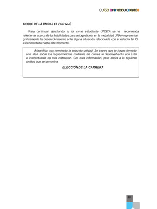 99
CIERRE DE LA UNIDAD EL POR QUÉ
Para continuar ejercitando tu rol como estudiante UNISTA se te recomienda
reflexionar acerca de tus habilidades para autogestionar en la modalidad UNA y representar
gráficamente tu desenvolvimiento ante alguna situación relacionada con el estudio del CI
experimentada hasta este momento.
¡Magnífico, has terminado la segunda unidad! Se espera que te hayas formado
una idea sobre los requerimeintos mediante los cuales te desenvolverás con éxito
e interactuarás en esta institución. Con esta información, pasa ahora a la siguiente
unidad que se denomina
ELECCIÓN DE LA CARRERA
 