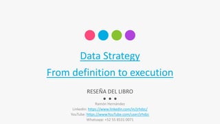 Data Strategy
From definition to execution
Ramón Hernández
Linkedin: https://www.linkedin.com/in/jrhdzc/
YouTube: https://www.YouTube.com/user/jrhdzc
Whatsapp: +52 55 8531 0071
RESEÑA DEL LIBRO
 