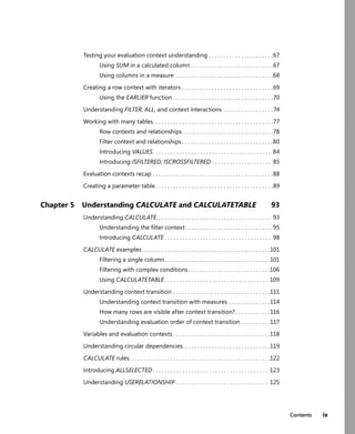 Contents ix
Testing your evaluation context understanding . . . . . . . . . . . . . . . . . . . . . .67
Using SUM in a calculated column . . . . . . . . . . . . . . . . . . . . . . . . . . . .67
Using columns in a measure . . . . . . . . . . . . . . . . . . . . . . . . . . . . . . . . .68
Creating a row context with iterators . . . . . . . . . . . . . . . . . . . . . . . . . . . . . . .69
Using the EARLIER function . . . . . . . . . . . . . . . . . . . . . . . . . . . . . . . . . .70
Understanding FILTER, ALL, and context interactions . . . . . . . . . . . . . . . . .74
Working with many tables. . . . . . . . . . . . . . . . . . . . . . . . . . . . . . . . . . . . . . . . .77
Row contexts and relationships. . . . . . . . . . . . . . . . . . . . . . . . . . . . . . .78
Filter context and relationships . . . . . . . . . . . . . . . . . . . . . . . . . . . . . . .80
Introducing VALUES. . . . . . . . . . . . . . . . . . . . . . . . . . . . . . . . . . . . . . . . 84
Introducing ISFILTERED, ISCROSSFILTERED . . . . . . . . . . . . . . . . . . . . 85
Evaluation contexts recap . . . . . . . . . . . . . . . . . . . . . . . . . . . . . . . . . . . . . . . . .88
Creating a parameter table . . . . . . . . . . . . . . . . . . . . . . . . . . . . . . . . . . . . . . . .89
Chapter 5 Understanding CALCULATE and CALCULATETABLE 93
Understanding CALCULATE. . . . . . . . . . . . . . . . . . . . . . . . . . . . . . . . . . . . . . . 93
Understanding the ﬁlter context. . . . . . . . . . . . . . . . . . . . . . . . . . . . . .95
Introducing CALCULATE . . . . . . . . . . . . . . . . . . . . . . . . . . . . . . . . . . . . 98
CALCULATE examples . . . . . . . . . . . . . . . . . . . . . . . . . . . . . . . . . . . . . . . . . . .101
Filtering a single column. . . . . . . . . . . . . . . . . . . . . . . . . . . . . . . . . . . .101
Filtering with complex conditions. . . . . . . . . . . . . . . . . . . . . . . . . . . .106
Using CALCULATETABLE . . . . . . . . . . . . . . . . . . . . . . . . . . . . . . . . . . . 109
Understanding context transition . . . . . . . . . . . . . . . . . . . . . . . . . . . . . . . . .111
Understanding context transition with measures . . . . . . . . . . . . . .114
How many rows are visible after context transition?. . . . . . . . . . . .116
Understanding evaluation order of context transition . . . . . . . . . .117
Variables and evaluation contexts . . . . . . . . . . . . . . . . . . . . . . . . . . . . . . . . .118
Understanding circular dependencies. . . . . . . . . . . . . . . . . . . . . . . . . . . . . .119
CALCULATE rules. . . . . . . . . . . . . . . . . . . . . . . . . . . . . . . . . . . . . . . . . . . . . . . .122
Introducing ALLSELECTED . . . . . . . . . . . . . . . . . . . . . . . . . . . . . . . . . . . . . . . 123
Understanding USERELATIONSHIP . . . . . . . . . . . . . . . . . . . . . . . . . . . . . . . 125
 
