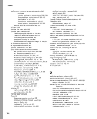550
PERMUT
performance concerns. See also query engine, DAX
continued
complex bottlenecks, optimization of, 532–536
ﬁlter conditions, optimization of, 512–513
identiﬁcation of, 503–504
IF conditions, optimization of, 513–515
nested iterators, optimization of, 517–522
VertiPaq Analyzer, optimization and, 510
PERMUT, 230
Physical Plan event, 464–465
physical query plan, 461–462
DAX query engine, overview of, 458–459
DAX Studio, event tracing with, 467–470
formula engine (FE), overview, 458
query plans, reading of, 488–494
server timings and query plans, analysis of, 500–503
PI, mathematical functions, 39
Pi, trigonometric functions, 40
pictures, performance and, 443
pivot tables. See also evaluation contexts
ABC (Pareto) classiﬁcation, use of, 136–143
ALL statements and ﬁlters, 56–57
ALLSELECTED, overview, 123–125, 215
AutoExists, understanding use of, 304–307
browsing depth, ﬁlter context and, 352–358
calculated columns and measures, overview, 22–25
cumulative total calculations, 132–136
FILTER and ALL context interactions, 74–76
ﬁlter context and relationship, 80–83
ﬁlter context, overview of, 94–98
ISFILTERED and ISCROSSFILTERED, use of, 85–88
multiple date tables, use of, 163–164
OLAP PivotTable Extension add-in, 498
Power Pivot, debugging trace events, 467
ratio and percentage calculations, 132
relationships, direction of, 3–4
removing unwanted rows, 352–354
sales per day calculations, 143–150
plus sign (+)
implementing in DAX, 359–365
use in hierarchies, 358–359
POISSONBGBPDIST, 230
Power BI
database processing, overview, 400
DISCOVER_STORAGE_TABLES, use of, 415
graphics display, 443
hardware for VertiPaq and, 421
optimizing DAX expressions, 496–498
proﬁling information, capture of, 463
refresh reports, 496
SUBSTITUTEWITHINDEX, matrix charts and, 283
unary operators and, 365
Power BI Desktop, Query End event capture, 497
Power Pivot, 400
debugging trace events, 467
POWER, mathematical functions, 39–40
precedence
CALCULATE context transitions, 117
DAX operators, overview of, 21–22
previous customers, computing, 384–386
previous year, month, quarter comparisons, 171–175
primary key
CALCULATE and context transitions, 116–117
column storage, choosing columns for, 451
prior time period comparisons (year, month), 171–174
PRODUCT, interest calculations, 225–229
products not sold, computing of, 383–384
PRODUCTX
aggregate functions, overview, 37
interest calculations, 225–229
proﬁling information, capture of, 463–470
programming languages
MDX developers, DAX overview, 13–15
SQL developers, DAX overview, 11
projection functions, 241–247
PY YTD, 173–174
Q
qualitative attributes, columns, 451
quantitative attributes, columns, 451–452
quarter-to-date calculations (QTD), 168–171, 189–191
custom calendars, 204–205
queries. See also formulas, optimization of; also table
functions
AutoExists, understanding use of, 304–307
data models, gathering information about, 425–434
EVALUATE statements, 47–50
evaluation order, 51–54
KEEPFILTERS, understanding of, 302–303
lineage, understanding use of, 329–331
materialization, 417–420
MDX developers, DAX overview, 13–15
reproduction query, creation of, 499–500
SAMPLE function, 230–232
 