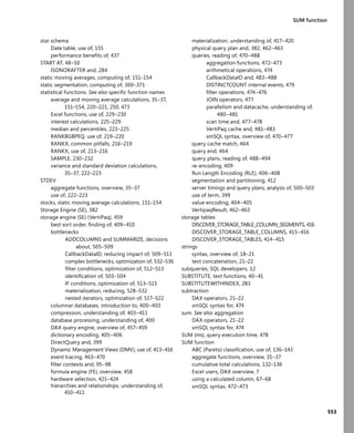 553
SUM function
star schema
Date table, use of, 155
performance beneﬁts of, 437
START AT, 48–50
ISONORAFTER and, 284
static moving averages, computing of, 151–154
static segmentation, computing of, 369–371
statistical functions. See also speciﬁc function names
average and moving average calculations, 35–37,
151–154, 220–221, 250, 473
Excel functions, use of, 229–230
interest calculations, 225–229
median and percentiles, 223–225
RANKBGBPEQ, use of, 219–220
RANKX, common pitfalls, 216–219
RANKX, use of, 213–216
SAMPLE, 230–232
variance and standard deviation calculations,
35–37, 222–223
STDEV
aggregate functions, overview, 35–37
use of, 222–223
stocks, static moving average calculations, 151–154
Storage Engine (SE), 382
storage engine (SE) (VertiPaq), 459
best sort order, ﬁnding of, 409–410
bottlenecks
ADDCOLUMNS and SUMMARIZE, decisions
about, 505–509
CallbackDataID, reducing impact of, 509–511
complex bottlenecks, optimization of, 532–536
ﬁlter conditions, optimization of, 512–513
identiﬁcation of, 503–504
IF conditions, optimization of, 513–515
materialization, reducing, 528–532
nested iterators, optimization of, 517–522
columnar databases, introduction to, 400–403
compression, understanding of, 403–411
database processing, understanding of, 400
DAX query engine, overview of, 457–459
dictionary encoding, 405–406
DirectQuery and, 399
Dynamic Management Views (DMV), use of, 413–416
event tracing, 463–470
ﬁlter contexts and, 95–98
formula engine (FE), overview, 458
hardware selection, 421–424
hierarchies and relationships, understanding of,
410–411
materialization, understanding of, 417–420
physical query plan and, 382, 462–463
queries, reading of, 470–488
aggregation functions, 472–473
arithmetical operations, 474
CallbackDataID and, 483–488
DISTINCTCOUNT internal events, 479
ﬁlter operations, 474–476
JOIN operators, 477
parallelism and datacache, understanding of,
480–481
scan time and, 477–478
VertiPaq cache and, 481–483
xmSQL syntax, overview of, 470–477
query cache match, 464
query end, 464
query plans, reading of, 488–494
re-encoding, 409
Run Length Encoding (RLE), 406–408
segmentation and partitioning, 412
server timings and query plans, analysis of, 500–503
use of term, 399
value encoding, 404–405
VertipaqResult, 462–463
storage tables
DISCOVER_STORAGE_TABLE_COLUMN_SEGMENTS, 416
DISCOVER_STORAGE_TABLE_COLUMNS, 415–416
DISCOVER_STORAGE_TABLES, 414–415
strings
syntax, overview of, 18–21
text concatenation, 21–22
subqueries, SQL developers, 12
SUBSTITUTE, text functions, 40–41
SUBSTITUTEWITHINDEX, 283
subtraction
DAX operators, 21–22
xmSQL syntax for, 474
sum. See also aggregation
DAX operators, 21–22
xmSQL syntax for, 474
SUM (ms), query execution time, 478
SUM function
ABC (Pareto) classiﬁcation, use of, 136–143
aggregate functions, overview, 35–37
cumulative total calculations, 132–136
Excel users, DAX overview, 7
using a calculated column, 67–68
xmSQL syntax, 472–473
 