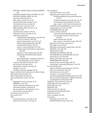 555
trace events
DISCOVER_STORAGE_TABLE_COLUMN_SEGMENTS,
416
DISCOVER_STORAGE_TABLE_COLUMNS, 415–416
DISCOVER_STORAGE_TABLES, 414–415
Excel users, DAX overview, 5–7
ﬁlter context, overview of, 97–98
formatting DAX code, overview, 32–35
information functions, overview, 39
logical functions, overview, 37–38
MDX developers, DAX overview, 13–15
naming of, 17–18
parameter table, creation of, 89–92
relational functions, overview, 42–44
relationships, advanced
calculated physical relationships, use of, 367–371
currency conversions, 386–392
dynamic segmentation, use of, 371–373
ﬁnding missing relationships, 382–386
Frequent Itemset Search, 392–397
many-to-many relationships, 373–378
multiple column relationships, computing of,
367–369
physical vs. virtual relationships, 381–382
relationships with different granularities,
378–381
static segmentation, computing of, 369–371
virtual relationships, use of, 371–382
scanning, materialization and, 417–420
text functions, overview, 40–41
trigonometric functions, overview, 40
variables, use of, 26
VertiPaq, as columnar database, 95–98
Tabular. See SQL Server Analysis Services (SSAS) Tabular
TAN, trigonometric functions, 40
TANH, trigonometric functions, 40
technical attributes, columns, 451, 453
text
aggregate functions, overview, 35–37
AVERAGEA, use of, 220
column cardinality and performance, 443
information functions, overview, 39
text concatenation, DAX operators, 21–22
text functions, overview, 40–41
Text (String), syntax of, 20–21
Text, syntax of, 18
TIME
conversion functions, overview, 41–42
date and time functions, overview, 42
time intelligence
advanced functions, use of, 188
aggregating and comparing over time, 168
computing differences over previous periods,
174–175
computing periods from prior periods, 171–174
moving annual total calculations, 175–178
year-, quarter-, and month-to-date, 168–171
CALENDAR and CALENDARAUTO, use of, 157–160
closing balance over time, 178–188
CLOSINGBALANCE, 184–188
custom calendars, 200–201
custom comparisons between periods, 210–211
noncontiguous periods, computing over,
206–209
weeks, working with, 201–204
year-, quarter-, and month-to-date, 204–205
date and time functions, overview, 42
Date table, use of, 156–157
Date tables, working with multiple dates, 160–164
DATEADD, use of, 191–196
drillthrough and, 200
FIRSTDATE and LASTDATE, 196–199
FIRSTNOBLANK and LASTNOBLANK, 199–200
introduction to, 155, 164–166
Mark as Date Table, use of, 166–168
OPENINGBALANCE, 184–188
periods to date, understanding, 189–191
working days, computing differences in, 150–151
time, performance and
column cardinality and performance, 443–447
CPU Time and Duration, 465–467
DAX Studio event tracing, 470
rounding vs. truncating, 444–447
scan time, storage engine (VertiPaq) queries, 477–478
server timings and query plans, analysis of, 500–503
Total Elapsed Time, DAX Studio, 469
TIMEVALUE, date and time functions, 42
TODAY, date and time functions, 42
Top 10 ﬁlter, Excel, 301
TOPCOUNT, 301
TOPN, 239–240, 301, 528–532
Total Elapsed Time, DAX Studio, 469
TotalProﬁt, 139–143
totals, cumulative, 132–136
trace events
DAX Studio, use of, 467–470
DISTINCTCOUNT internal events, 479
 
