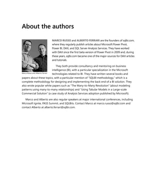 About the authors
MARCO RUSSO and ALBERTO FERRARI are the founders of sqlbi.com,
where they regularly publish articles about Microsoft Power Pivot,
Power BI, DAX, and SQL Server Analysis Services. They have worked
with DAX since the ﬁrst beta version of Power Pivot in 2009 and, during
these years, sqlbi.com became one of the major sources for DAX articles
and tutorials.
They both provide consultancy and mentoring on business
intelligence (BI), with a particular specialization in the Microsoft
technologies related to BI. They have written several books and
papers about these topics, with a particular mention of “SQLBI methodology,” which is a
complete methodology for designing and implementing the back end of a BI solution. They
also wrote popular white papers such as “The Many-to-Many Revolution” (about modeling
patterns using many-to-many relationships) and “Using Tabular Models in a Large-scale
Commercial Solution” (a case study of Analysis Services adoption published by Microsoft).
Marco and Alberto are also regular speakers at major international conferences, including
Microsoft Ignite, PASS Summit, and SQLBits. Contact Marco at marco.russo@sqlbi.com and
contact Alberto at alberto.ferrari@sqlbi.com.
Marco Russo and Alberto Ferrari
 