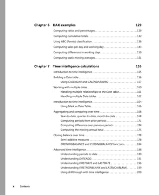x Contents
Chapter 6 DAX examples 129
Computing ratios and percentages . . . . . . . . . . . . . . . . . . . . . . . . . . . . . . . .129
Computing cumulative totals . . . . . . . . . . . . . . . . . . . . . . . . . . . . . . . . . . . . .132
Using ABC (Pareto) classiﬁcation . . . . . . . . . . . . . . . . . . . . . . . . . . . . . . . . . .136
Computing sales per day and working day . . . . . . . . . . . . . . . . . . . . . . . . .143
Computing differences in working days. . . . . . . . . . . . . . . . . . . . . . . . . . . .150
Computing static moving averages. . . . . . . . . . . . . . . . . . . . . . . . . . . . . . . .151
Chapter 7 Time intelligence calculations 155
Introduction to time intelligence . . . . . . . . . . . . . . . . . . . . . . . . . . . . . . . . . .155
Building a Date table . . . . . . . . . . . . . . . . . . . . . . . . . . . . . . . . . . . . . . . . . . . .156
Using CALENDAR and CALENDARAUTO . . . . . . . . . . . . . . . . . . . . . 157
Working with multiple dates. . . . . . . . . . . . . . . . . . . . . . . . . . . . . . . . . . . . . .160
Handling multiple relationships to the Date table. . . . . . . . . . . . . .161
Handling multiple Date tables. . . . . . . . . . . . . . . . . . . . . . . . . . . . . . .162
Introduction to time intelligence . . . . . . . . . . . . . . . . . . . . . . . . . . . . . . . . . .164
Using Mark as Date Table . . . . . . . . . . . . . . . . . . . . . . . . . . . . . . . . . . .166
Aggregating and comparing over time . . . . . . . . . . . . . . . . . . . . . . . . . . . .168
Year-to-date, quarter-to-date, month-to-date . . . . . . . . . . . . . . . .168
Computing periods from prior periods . . . . . . . . . . . . . . . . . . . . . . .171
Computing difference over previous periods. . . . . . . . . . . . . . . . . .174
Computing the moving annual total . . . . . . . . . . . . . . . . . . . . . . . . .175
Closing balance over time . . . . . . . . . . . . . . . . . . . . . . . . . . . . . . . . . . . . . . . .178
Semi-additive measures . . . . . . . . . . . . . . . . . . . . . . . . . . . . . . . . . . . .178
OPENINGBALANCE and CLOSINGBALANCE functions. . . . . . . . . .184
Advanced time intelligence. . . . . . . . . . . . . . . . . . . . . . . . . . . . . . . . . . . . . . .188
Understanding periods to date . . . . . . . . . . . . . . . . . . . . . . . . . . . . . .189
Understanding DATEADD. . . . . . . . . . . . . . . . . . . . . . . . . . . . . . . . . . 191
Understanding FIRSTDATE and LASTDATE . . . . . . . . . . . . . . . . . . . 196
Understanding FIRSTNONBLANK and LASTNONBLANK . . . . . . . 199
Using drillthrough with time intelligence . . . . . . . . . . . . . . . . . . . . .200
 
