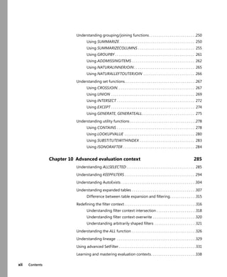 xii Contents
Understanding grouping/joining functions. . . . . . . . . . . . . . . . . . . . . . . . .250
Using SUMMARIZE. . . . . . . . . . . . . . . . . . . . . . . . . . . . . . . . . . . . . . . . 250
Using SUMMARIZECOLUMNS . . . . . . . . . . . . . . . . . . . . . . . . . . . . . . 255
Using GROUPBY . . . . . . . . . . . . . . . . . . . . . . . . . . . . . . . . . . . . . . . . . . 261
Using ADDMISSINGITEMS . . . . . . . . . . . . . . . . . . . . . . . . . . . . . . . . . 262
Using NATURALINNERJOIN . . . . . . . . . . . . . . . . . . . . . . . . . . . . . . . . 265
Using NATURALLEFTOUTERJOIN . . . . . . . . . . . . . . . . . . . . . . . . . . . 266
Understanding set functions. . . . . . . . . . . . . . . . . . . . . . . . . . . . . . . . . . . . . .267
Using CROSSJOIN. . . . . . . . . . . . . . . . . . . . . . . . . . . . . . . . . . . . . . . . . 267
Using UNION . . . . . . . . . . . . . . . . . . . . . . . . . . . . . . . . . . . . . . . . . . . . 269
Using INTERSECT . . . . . . . . . . . . . . . . . . . . . . . . . . . . . . . . . . . . . . . . . 272
Using EXCEPT . . . . . . . . . . . . . . . . . . . . . . . . . . . . . . . . . . . . . . . . . . . . 274
Using GENERATE, GENERATEALL. . . . . . . . . . . . . . . . . . . . . . . . . . . . 275
Understanding utility functions . . . . . . . . . . . . . . . . . . . . . . . . . . . . . . . . . . .278
Using CONTAINS . . . . . . . . . . . . . . . . . . . . . . . . . . . . . . . . . . . . . . . . . 278
Using LOOKUPVALUE . . . . . . . . . . . . . . . . . . . . . . . . . . . . . . . . . . . . . 280
Using SUBSTITUTEWITHINDEX . . . . . . . . . . . . . . . . . . . . . . . . . . . . . 283
Using ISONORAFTER . . . . . . . . . . . . . . . . . . . . . . . . . . . . . . . . . . . . . . 284
Chapter 10 Advanced evaluation context 285
Understanding ALLSELECTED . . . . . . . . . . . . . . . . . . . . . . . . . . . . . . . . . . . . 285
Understanding KEEPFILTERS . . . . . . . . . . . . . . . . . . . . . . . . . . . . . . . . . . . . . 294
Understanding AutoExists. . . . . . . . . . . . . . . . . . . . . . . . . . . . . . . . . . . . . . . .304
Understanding expanded tables . . . . . . . . . . . . . . . . . . . . . . . . . . . . . . . . . .307
Difference between table expansion and ﬁltering. . . . . . . . . . . . . .315
Redeﬁning the ﬁlter context . . . . . . . . . . . . . . . . . . . . . . . . . . . . . . . . . . . . . .316
Understanding ﬁlter context intersection . . . . . . . . . . . . . . . . . . . . .318
Understanding ﬁlter context overwrite . . . . . . . . . . . . . . . . . . . . . . .320
Understanding arbitrarily shaped ﬁlters . . . . . . . . . . . . . . . . . . . . . .321
Understanding the ALL function . . . . . . . . . . . . . . . . . . . . . . . . . . . . . . . . . .326
Understanding lineage . . . . . . . . . . . . . . . . . . . . . . . . . . . . . . . . . . . . . . . . . .329
Using advanced SetFilter . . . . . . . . . . . . . . . . . . . . . . . . . . . . . . . . . . . . . . . . .331
Learning and mastering evaluation contexts. . . . . . . . . . . . . . . . . . . . . . . .338
 