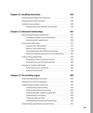 xiii
Chapter 11 Handling hierarchies 339
Computing percentages over hierarchies . . . . . . . . . . . . . . . . . . . . . . . . . .339
Handling parent-child hierarchies . . . . . . . . . . . . . . . . . . . . . . . . . . . . . . . . .346
Handling unary operators . . . . . . . . . . . . . . . . . . . . . . . . . . . . . . . . . . . . . . . .358
Implementing unary operators by using DAX . . . . . . . . . . . . . . . . .359
Chapter 12 Advanced relationships 367
Using calculated physical relationships. . . . . . . . . . . . . . . . . . . . . . . . . . . . .367
Computing multiple-column relationships . . . . . . . . . . . . . . . . . . . .367
Computing static segmentation . . . . . . . . . . . . . . . . . . . . . . . . . . . . .369
Using virtual relationships. . . . . . . . . . . . . . . . . . . . . . . . . . . . . . . . . . . . . . . .371
Using dynamic segmentation . . . . . . . . . . . . . . . . . . . . . . . . . . . . . . .371
Many-to-many relationships . . . . . . . . . . . . . . . . . . . . . . . . . . . . . . . .373
Using relationships with different granularities . . . . . . . . . . . . . . . .378
Differences between physical and virtual relationships . . . . . . . . .381
Finding missing relationships . . . . . . . . . . . . . . . . . . . . . . . . . . . . . . . . . . . . .382
Computing number of products not sold . . . . . . . . . . . . . . . . . . . . .383
Computing new and returning customers . . . . . . . . . . . . . . . . . . . .384
Examples of complex relationships . . . . . . . . . . . . . . . . . . . . . . . . . . . . . . . .386
Performing currency conversion. . . . . . . . . . . . . . . . . . . . . . . . . . . . .386
Frequent itemset search . . . . . . . . . . . . . . . . . . . . . . . . . . . . . . . . . . . .392
Chapter 13 The VertiPaq engine 399
Understanding database processing. . . . . . . . . . . . . . . . . . . . . . . . . . . . . . .400
Introduction to columnar databases . . . . . . . . . . . . . . . . . . . . . . . . . . . . . . .400
Understanding VertiPaq compression . . . . . . . . . . . . . . . . . . . . . . . . . . . . .403
Understanding value encoding . . . . . . . . . . . . . . . . . . . . . . . . . . . . . .404
Understanding dictionary encoding. . . . . . . . . . . . . . . . . . . . . . . . . .405
Understanding Run Length Encoding (RLE) . . . . . . . . . . . . . . . . . . .406
Understanding re-encoding . . . . . . . . . . . . . . . . . . . . . . . . . . . . . . . .409
Finding the best sort order. . . . . . . . . . . . . . . . . . . . . . . . . . . . . . . . . .409
Understanding hierarchies and relationships . . . . . . . . . . . . . . . . . .410
Understanding segmentation and partitioning . . . . . . . . . . . . . . . . . . . . .412
 