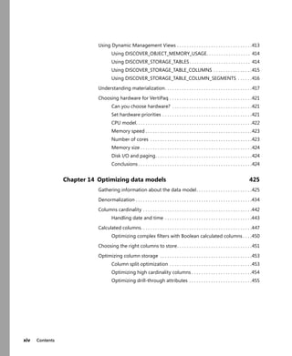xiv Contents
Using Dynamic Management Views . . . . . . . . . . . . . . . . . . . . . . . . . . . . . . .413
Using DISCOVER_OBJECT_MEMORY_USAGE. . . . . . . . . . . . . . . . . . 414
Using DISCOVER_STORAGE_TABLES . . . . . . . . . . . . . . . . . . . . . . . . . 414
Using DISCOVER_STORAGE_TABLE_COLUMNS . . . . . . . . . . . . . . . .415
Using DISCOVER_STORAGE_TABLE_COLUMN_SEGMENTS . . . . . .416
Understanding materialization. . . . . . . . . . . . . . . . . . . . . . . . . . . . . . . . . . . .417
Choosing hardware for VertiPaq . . . . . . . . . . . . . . . . . . . . . . . . . . . . . . . . . .421
Can you choose hardware? . . . . . . . . . . . . . . . . . . . . . . . . . . . . . . . . .421
Set hardware priorities . . . . . . . . . . . . . . . . . . . . . . . . . . . . . . . . . . . . .421
CPU model. . . . . . . . . . . . . . . . . . . . . . . . . . . . . . . . . . . . . . . . . . . . . . . .422
Memory speed . . . . . . . . . . . . . . . . . . . . . . . . . . . . . . . . . . . . . . . . . . . .423
Number of cores . . . . . . . . . . . . . . . . . . . . . . . . . . . . . . . . . . . . . . . . . .423
Memory size . . . . . . . . . . . . . . . . . . . . . . . . . . . . . . . . . . . . . . . . . . . . . .424
Disk I/O and paging. . . . . . . . . . . . . . . . . . . . . . . . . . . . . . . . . . . . . . . .424
Conclusions . . . . . . . . . . . . . . . . . . . . . . . . . . . . . . . . . . . . . . . . . . . . . . .424
Chapter 14 Optimizing data models 425
Gathering information about the data model. . . . . . . . . . . . . . . . . . . . . . .425
Denormalization . . . . . . . . . . . . . . . . . . . . . . . . . . . . . . . . . . . . . . . . . . . . . . . .434
Columns cardinality . . . . . . . . . . . . . . . . . . . . . . . . . . . . . . . . . . . . . . . . . . . . .442
Handling date and time . . . . . . . . . . . . . . . . . . . . . . . . . . . . . . . . . . . .443
Calculated columns. . . . . . . . . . . . . . . . . . . . . . . . . . . . . . . . . . . . . . . . . . . . . .447
Optimizing complex ﬁlters with Boolean calculated columns . . . .450
Choosing the right columns to store. . . . . . . . . . . . . . . . . . . . . . . . . . . . . . .451
Optimizing column storage . . . . . . . . . . . . . . . . . . . . . . . . . . . . . . . . . . . . . .453
Column split optimization . . . . . . . . . . . . . . . . . . . . . . . . . . . . . . . . . .453
Optimizing high cardinality columns . . . . . . . . . . . . . . . . . . . . . . . . .454
Optimizing drill-through attributes . . . . . . . . . . . . . . . . . . . . . . . . . .455
 
