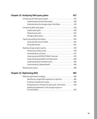 xv
Chapter 15 Analyzing DAX query plans 457
Introducing the DAX query engine . . . . . . . . . . . . . . . . . . . . . . . . . . . . . . . .457
Understanding the formula engine . . . . . . . . . . . . . . . . . . . . . . . . . .458
Understanding the storage engine (VertiPaq) . . . . . . . . . . . . . . . . .459
Introducing DAX query plans . . . . . . . . . . . . . . . . . . . . . . . . . . . . . . . . . . . . .459
Logical query plan . . . . . . . . . . . . . . . . . . . . . . . . . . . . . . . . . . . . . . . . .460
Physical query plan . . . . . . . . . . . . . . . . . . . . . . . . . . . . . . . . . . . . . . . .461
Storage engine query . . . . . . . . . . . . . . . . . . . . . . . . . . . . . . . . . . . . . .462
Capturing proﬁling information. . . . . . . . . . . . . . . . . . . . . . . . . . . . . . . . . . .463
Using the SQL Server Proﬁler. . . . . . . . . . . . . . . . . . . . . . . . . . . . . . . .463
Using DAX Studio. . . . . . . . . . . . . . . . . . . . . . . . . . . . . . . . . . . . . . . . . .467
Reading storage engine queries. . . . . . . . . . . . . . . . . . . . . . . . . . . . . . . . . . .470
Introducing xmSQL syntax . . . . . . . . . . . . . . . . . . . . . . . . . . . . . . . . . .470
Understanding scan time . . . . . . . . . . . . . . . . . . . . . . . . . . . . . . . . . . .477
Understanding DISTINCTCOUNT internals. . . . . . . . . . . . . . . . . . . .479
Understanding parallelism and datacache . . . . . . . . . . . . . . . . . . . .480
Understanding the VertiPaq cache. . . . . . . . . . . . . . . . . . . . . . . . . . .481
Understanding CallbackDataID . . . . . . . . . . . . . . . . . . . . . . . . . . . . . 483
Reading query plans. . . . . . . . . . . . . . . . . . . . . . . . . . . . . . . . . . . . . . . . . . . . .488
Chapter 16 Optimizing DAX 495
Deﬁning optimization strategy. . . . . . . . . . . . . . . . . . . . . . . . . . . . . . . . . . . .496
Identifying a single DAX expression to optimize . . . . . . . . . . . . . . .496
Creating a reproduction query . . . . . . . . . . . . . . . . . . . . . . . . . . . . . .499
Analyzing server timings and query plan information . . . . . . . . . .500
Identifying bottlenecks in the storage engine or
formula engine . . . . . . . . . . . . . . . . . . . . . . . . . . . . . . . . . . . . . . . . . . . .503
 