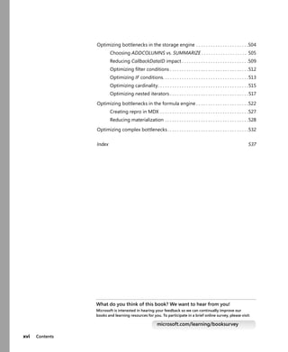 xvi Contents
Optimizing bottlenecks in the storage engine . . . . . . . . . . . . . . . . . . . . . .504
Choosing ADDCOLUMNS vs. SUMMARIZE . . . . . . . . . . . . . . . . . . . 505
Reducing CallbackDataID impact . . . . . . . . . . . . . . . . . . . . . . . . . . . .509
Optimizing ﬁlter conditions . . . . . . . . . . . . . . . . . . . . . . . . . . . . . . . . .512
Optimizing IF conditions. . . . . . . . . . . . . . . . . . . . . . . . . . . . . . . . . . . .513
Optimizing cardinality. . . . . . . . . . . . . . . . . . . . . . . . . . . . . . . . . . . . . .515
Optimizing nested iterators . . . . . . . . . . . . . . . . . . . . . . . . . . . . . . . . .517
Optimizing bottlenecks in the formula engine . . . . . . . . . . . . . . . . . . . . . .522
Creating repro in MDX . . . . . . . . . . . . . . . . . . . . . . . . . . . . . . . . . . . . .527
Reducing materialization . . . . . . . . . . . . . . . . . . . . . . . . . . . . . . . . . . .528
Optimizing complex bottlenecks . . . . . . . . . . . . . . . . . . . . . . . . . . . . . . . . . .532
Index 537
What do you think of this book? We want to hear from you!
Microsoft is interested in hearing your feedback so we can continually improve our
books and learning resources for you. To participate in a brief online survey, please visit:
microsoft.com/learning/booksurvey
 