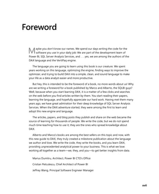 xvii
Foreword
Maybe you don’t know our names. We spend our days writing the code for the
software you use in your daily job: We are part of the development team of
Power BI, SQL Server Analysis Services, and . . . yes, we are among the authors of the
DAX language and the VertiPaq engine.
The language you are going to learn using this book is our creature. We spent
years working on this language, optimizing the engine, ﬁnding ways to improve the
optimizer, and trying to build DAX into a simple, clean, and sound language to make
your life as a data analyst easier and more productive.
But hey, this is intended to be the foreword of a book, no more words about us! Why
are we writing a foreword for a book published by Marco and Alberto, the SQLBI guys?
Well, because when you start learning DAX, it is a matter of a few clicks and searches
on the web before you ﬁnd articles written by them. You start reading their papers,
learning the language, and hopefully appreciate our hard work. Having met them many
years ago, we have great admiration for their deep knowledge of SQL Server Analysis
Services. When the DAX adventure started, they were among the ﬁrst to learn and
adopt this new engine and language.
The articles, papers, and blog posts they publish and share on the web became the
source of learning for thousands of people. We write the code, but we do not spend
much time teaching how to use it; they are the ones who spread knowledge about
DAX.
Alberto and Marco’s books are among the best sellers on this topic and now, with
this new guide to DAX, they truly created a milestone publication about the language
we author and love. We write the code, they write the books, and you learn DAX,
providing unprecedented analytical power to your business. This is what we love:
working all together as a team—we, they, and you—to get better insights from data.
Marius Dumitru, Architect, Power BI CTO’s Ofﬁce
Cristian Petculescu, Chief Architect of Power BI
Jeffrey Wang, Principal Software Engineer Manager
 