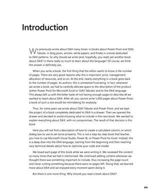 xix
Introduction
We previously wrote about DAX many times: in books about Power Pivot and SSAS
Tabular, in blog posts, articles, white papers, and ﬁnally in a book dedicated
to DAX patterns. So why should we write (and, hopefully, you read) yet another book
about DAX? Is there really so much to learn about this language? Of course, we think
the answer is deﬁnitely yes.
When you write a book, the ﬁrst thing that the editor wants to know is the number
of pages. There are very good reasons why this is important: price, management,
allocation of resources, and so on. At the end, nearly everything in a book goes back
to the number of pages. As authors, this is somewhat frustrating. In fact, whenever
we wrote a book, we had to carefully allocate space to the description of the product
(either Power Pivot for Microsoft Excel or SSAS Tabular) and to the DAX language.
This always left us with the bitter taste of not having enough pages to describe all we
wanted to teach about DAX. After all, you cannot write 1,000 pages about Power Pivot;
a book of such a size would be intimidating for anybody.
Thus, for some years we wrote about SSAS Tabular and Power Pivot, and we kept
the project of a book completely dedicated to DAX in a drawer. Then we opened the
drawer and decided to avoid choosing what to include in the next book: We wanted to
explain everything about DAX, with no compromises. The result of that decision is this
book.
Here you will not ﬁnd a description of how to create a calculated column, or which
dialog box to use to set some property. This is not a step-by-step book that teaches
you how to use Microsoft Visual Studio, Power BI, or Power Pivot for Excel. Instead, this
is a deep dive into the DAX language, starting from the beginning and then reaching
very technical details about how to optimize your code and model.
We loved each page of this book while we were writing it. We reviewed the content
so many times that we had it memorized. We continued adding content whenever we
thought there was something important to include, thus increasing the page count
and never cutting something because there were no pages left. Doing that, we learned
more about DAX and we enjoyed every moment spent doing it.
But there is one more thing. Why should you read a book about DAX?
 
