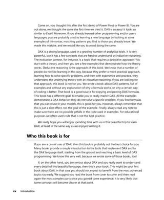 xx Introduction
Come on, you thought this after the ﬁrst demo of Power Pivot or Power BI. You are
not alone, we thought the same the ﬁrst time we tried it. DAX is so easy! It looks so
similar to Excel! Moreover, if you already learned other programming and/or query
languages, you are probably used to learning a new language by looking at some
examples of the syntax, matching patterns you ﬁnd to those you already know. We
made this mistake, and we would like you to avoid doing the same.
DAX is a strong language, used in a growing number of analytical tools. It is very
powerful, but it has a few concepts that are hard to understand by inductive reasoning.
The evaluation context, for instance, is a topic that requires a deductive approach: You
start with a theory, and then you see a few examples that demonstrate how the theory
works. Deductive reasoning is the approach of this book. We know that a number of
people do not like learning in this way, because they prefer a more practical approach,
learning how to solve speciﬁc problems, and then with experience and practice, they
understand the underlying theory with an inductive reasoning. If you are looking for
that approach, this book is not for you. We wrote a book about DAX patterns, full of
examples and without any explanation of why a formula works, or why a certain way
of coding is better. That book is a good source for copying and pasting DAX formulas.
This book has a different goal: to enable you to really master DAX. All the examples
demonstrate a DAX behavior; they do not solve a speciﬁc problem. If you ﬁnd formulas
that you can reuse in your models, this is good for you. However, always remember that
this is just a side effect, not the goal of the example. Finally, always read any note to
make sure there are no possible pitfalls in the code used in examples. For educational
purposes we often used code that is not the best practice.
We really hope you will enjoy spending time with us in this beautiful trip to learn
DAX, at least in the same way as we enjoyed writing it.
Who this book is for
If you are a casual user of DAX, then this book is probably not the best choice for you.
Many books provide a simple introduction to the tools that implement DAX and to
the DAX language itself, starting from the ground and reaching a basic level of DAX
programming. We know this very well, because we wrote some of those books, too!
If, on the other hand, you are serious about DAX and you really want to understand
every detail of this beautiful language, then this is your book. This might be your ﬁrst
book about DAX; in that case you should not expect to beneﬁt from the most advanced
topics too early. We suggest you read the book from cover to cover and then read
again the most complex parts once you gained some experience; it is very likely that
some concepts will become clearer at that point.
 