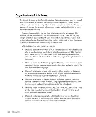 xxii Introduction
Organization of this book
The book is designed to ﬂow from introductory chapters to complex ones, in a logical
way. Each chapter is written with the assumption that the previous content is fully
understood; there is nearly no repetition of concepts explained earlier. For this reason,
we strongly suggest that you read it from cover to cover and avoid jumping to more
advanced chapters too early.
Once you have read it for the ﬁrst time, it becomes useful as a reference: If, for
example, you are in doubt about the behavior of ALLSELECTED, then you can jump
straight on to that section and clarify your mind on that. Nevertheless, reading that
section without having digested the previous content might result in some frustration
or, worse, in an incomplete understanding of the concepts.
With that said, here is the content at a glance:
■ Chapter 1 is a brief introduction to DAX, with a few sections dedicated to users
who already have some knowledge of other languages, namely SQL, Excel, or
MDX. We do not introduce any new concept here, we just give several hints
about the difference between DAX and other languages that might be known to
the reader.
■ Chapter 2 introduces the DAX language itself. We cover basic concepts such as
calculated columns, measures, error-handling functions, and we list most of the
basic functions of the language.
■ Chapter 3 is dedicated to basic table functions. Many functions in DAX work
on tables and return tables as a result. In this chapter we cover the most basic
functions, whereas we cover advanced ones in Chapter 9.
■ Chapter 4 is dedicated to the description of evaluation contexts. Evaluation
contexts are the foundation of the DAX language and this chapter, along with
the next one, is probably the most important of the entire book.
■ Chapter 5 covers only two functions: CALCULATE and CALCULATETABLE. These
are the most important functions in DAX and they strongly rely on a good
understanding of evaluation contexts.
■ Chapter 6 contains some examples of DAX code. However, you should not
consider it as a set of patterns to reuse. Instead, we show how to solve some
common scenarios with the basic concepts learned so far.
 