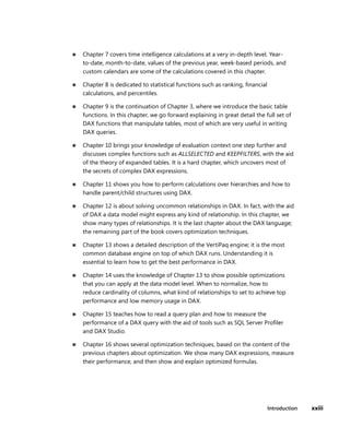 Introduction xxiii
■ Chapter 7 covers time intelligence calculations at a very in-depth level. Year-
to-date, month-to-date, values of the previous year, week-based periods, and
custom calendars are some of the calculations covered in this chapter.
■ Chapter 8 is dedicated to statistical functions such as ranking, ﬁnancial
calculations, and percentiles.
■ Chapter 9 is the continuation of Chapter 3, where we introduce the basic table
functions. In this chapter, we go forward explaining in great detail the full set of
DAX functions that manipulate tables, most of which are very useful in writing
DAX queries.
■ Chapter 10 brings your knowledge of evaluation context one step further and
discusses complex functions such as ALLSELECTED and KEEPFILTERS, with the aid
of the theory of expanded tables. It is a hard chapter, which uncovers most of
the secrets of complex DAX expressions.
■ Chapter 11 shows you how to perform calculations over hierarchies and how to
handle parent/child structures using DAX.
■ Chapter 12 is about solving uncommon relationships in DAX. In fact, with the aid
of DAX a data model might express any kind of relationship. In this chapter, we
show many types of relationships. It is the last chapter about the DAX language;
the remaining part of the book covers optimization techniques.
■ Chapter 13 shows a detailed description of the VertiPaq engine; it is the most
common database engine on top of which DAX runs. Understanding it is
essential to learn how to get the best performance in DAX.
■ Chapter 14 uses the knowledge of Chapter 13 to show possible optimizations
that you can apply at the data model level. When to normalize, how to
reduce cardinality of columns, what kind of relationships to set to achieve top
performance and low memory usage in DAX.
■ Chapter 15 teaches how to read a query plan and how to measure the
performance of a DAX query with the aid of tools such as SQL Server Proﬁler
and DAX Studio.
■ Chapter 16 shows several optimization techniques, based on the content of the
previous chapters about optimization. We show many DAX expressions, measure
their performance, and then show and explain optimized formulas.
 