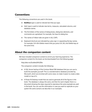 xxiv Introduction
Conventions
The following conventions are used in this book:
■ Boldface type is used to indicate text that you type.
■ Italic type is used to indicate new terms, measures, calculated columns, and
database names.
■ The ﬁrst letters of the names of dialog boxes, dialog box elements, and
commands are capitalized. For example, the Save As dialog box.
■ The names of ribbon tabs are given in ALL CAPS.
■ Keyboard shortcuts are indicated by a plus sign (+) separating the key names.
For example, Ctrl+Alt+Delete means that you press Ctrl, Alt, and Delete keys at
the same time.
About the companion content
We have included companion content to enrich your learning experience. The
companion content for this book can be downloaded from the following page:
http://aka.ms/GuidetoDAX/ﬁles
The companion content includes the following:
■ A SQL Server backup of the Contoso Retail DW database that you can use to
build the examples yourself. This is a standard demo database provided by
Microsoft, which we enriched with some views, to make it easier to create a data
model on top of it.
■ A Power BI Desktop model that we used to generate all of the ﬁgures in the
book. The database is always the same, and then for each chapter there is a
document showing the steps required to reproduce the same example we used
in the book. You can use this information in case you want to replicate on your
system the same scenario we describe in our examples.
 