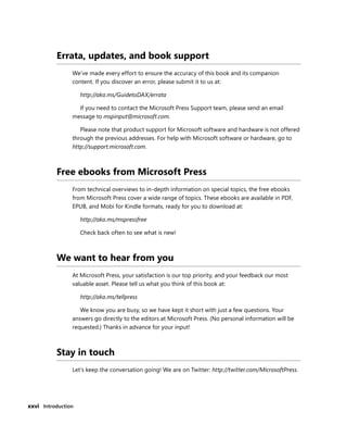 xxvi Introduction
Errata, updates, and book support
We’ve made every effort to ensure the accuracy of this book and its companion
content. If you discover an error, please submit it to us at:
http://aka.ms/GuidetoDAX/errata
If you need to contact the Microsoft Press Support team, please send an email
message to mspinput@microsoft.com.
Please note that product support for Microsoft software and hardware is not offered
through the previous addresses. For help with Microsoft software or hardware, go to
http://support.microsoft.com.
Free ebooks from Microsoft Press
From technical overviews to in-depth information on special topics, the free ebooks
from Microsoft Press cover a wide range of topics. These ebooks are available in PDF,
EPUB, and Mobi for Kindle formats, ready for you to download at:
http://aka.ms/mspressfree
Check back often to see what is new!
We want to hear from you
At Microsoft Press, your satisfaction is our top priority, and your feedback our most
valuable asset. Please tell us what you think of this book at:
http://aka.ms/tellpress
We know you are busy, so we have kept it short with just a few questions. Your
answers go directly to the editors at Microsoft Press. (No personal information will be
requested.) Thanks in advance for your input!
Stay in touch
Let’s keep the conversation going! We are on Twitter: http://twitter.com/MicrosoftPress.
 