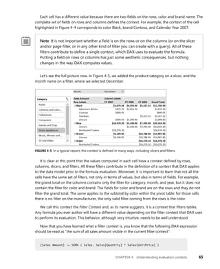 CHAPTER 4 Understanding evaluation contexts 65
Each cell has a different value because there are two ﬁelds on the rows, color and brand name. The
complete set of ﬁelds on rows and columns deﬁnes the context. For example, the context of the cell
highlighted in Figure 4-4 corresponds to color Black, brand Contoso, and Calendar Year 2007.
Note It is not important whether a ﬁeld is on the rows or on the columns (or on the slicer
and/or page ﬁlter, or in any other kind of ﬁlter you can create with a query). All of these
ﬁlters contribute to deﬁne a single context, which DAX uses to evaluate the formula.
Putting a ﬁeld on rows or columns has just some aesthetic consequences, but nothing
changes in the way DAX computes values.
Let’s see the full picture now. In Figure 4-5, we added the product category on a slicer, and the
month name on a ﬁlter, where we selected December.
FIGURE 4-5 In a typical report, the context is deﬁned in many ways, including slicers and ﬁlters.
It is clear at this point that the values computed in each cell have a context deﬁned by rows,
columns, slicers, and ﬁlters. All these ﬁlters contribute in the deﬁnition of a context that DAX applies
to the data model prior to the formula evaluation. Moreover, it is important to learn that not all the
cells have the same set of ﬁlters, not only in terms of values, but also in terms of ﬁelds. For example,
the grand total on the columns contains only the ﬁlter for category, month, and year, but it does not
contain the ﬁlter for color and brand. The ﬁelds for color and brand are on the rows and they do not
ﬁlter the grand total. The same applies to the subtotal by color within the pivot table: for those cells
there is no ﬁlter on the manufacturer, the only valid ﬁlter coming from the rows is the color.
We call this context the Filter Context and, as its name suggests, it is a context that ﬁlters tables.
Any formula you ever author will have a different value depending on the ﬁlter context that DAX uses
to perform its evaluation. This behavior, although very intuitive, needs to be well understood.
Now that you have learned what a ﬁlter context is, you know that the following DAX expression
should be read as “the sum of all sales amount visible in the current ﬁlter context”:
[Sales Amount] := SUMX ( Sales, Sales[Quantity] * Sales[UnitPrice] )
[Sales Amount] := SUMX ( Sales, Sales[Quantity] * Sales[UnitPrice] )
 
