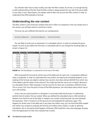 66 The Deﬁnitive Guide to DAX
You will learn later how to read, modify, and clear the ﬁlter context. As of now, it is enough having
a solid understanding of the fact that the ﬁlter context is always present for any cell of the pivot table
or any value in your report/query. You always need to take into account the ﬁlter context in order to
understand how DAX evaluates a formula.
Understanding the row context
The ﬁlter context is one of the two contexts that exist in DAX. Its companion is the row context and, in
this section, you will learn what it is and how it works.
This time, we use a different formula for our considerations:
Sales[GrossMargin] = Sales[SalesAmount] - Sales[TotalCost]
You are likely to write such an expression in a calculated column, in order to compute the gross
margin. As soon as you deﬁne this formula in a calculated column, you will get the resulting table, as
shown in Figure 4-6.
FIGURE 4-6 The GrossMargin is computed for all the rows of the table.
DAX computed the formula for all the rows of the table and, for each row, it computed a different
value, as expected. In order to understand the row context, we need to be somewhat pedantic in our
reading of the formula: we asked to subtract two columns, but where did we tell DAX from which row
of the table to get the values of the columns? You might say that the row to use is implicit. Because it
is a calculated column, DAX computes it row by row and, for each row, it evaluates a different result.
This is correct, but, from the point of view of the DAX expression, the information about which row to
use is still missing.
In fact, the row used to perform a calculation is not stored inside the formula. It is deﬁned by
another kind of context: the row context. When you deﬁned the calculated column, DAX started an
iteration from the ﬁrst row of the table; it created a row context containing that row and evaluated
the expression. Then it moved on to the second row and evaluated the expression again. This
happens for all the rows in the table and, if you have one million rows, you can think that DAX created
one million row contexts to evaluate the formula one million times. Clearly, in order to optimize
calculations, this is not exactly what happens; otherwise, DAX would be a very slow language. Anyway,
from the logical point of view, this is exactly how it works.
Sales[GrossMargin] = Sales[SalesAmount] - Sales[TotalCost]
 