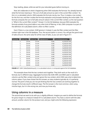 68 The Deﬁnitive Guide to DAX
Stop reading, please, while we wait for your educated guess before moving on.
Now, let’s elaborate on what is happening when DAX evaluates the formula. You already learned
what the formula meaning is: “the sum of all sales amount as seen in the current ﬁlter context.” As
this is in a calculated column, DAX evaluates the formula row by row. Thus, it creates a row context
for the ﬁrst row, and then invokes the formula evaluation and proceeds iterating the entire table. The
formula computes the sum of all sales amount values in the current ﬁlter context, so the real question
is “What is the current ﬁlter context?” Answer: It is the full database, because DAX evaluates the
formula outside of any pivot table or any other kind of ﬁltering. In fact, DAX computes it as part of
the deﬁnition of a calculated column, when no ﬁlter is active.
Even if there is a row context, SUM ignores it. Instead, it uses the ﬁlter context and the ﬁlter
context right now is the full database. Thus, the second option is correct: You will get the grand total
of sales amount, the same value for all the rows of Sales, as you can see in Figure 4-7.
FIGURE 4-7 SUM ( Sales[SalesAmount] ), in a calculated column, is computed against the full database.
This example shows that the two contexts exist together. They both work on the result of a
formula, but in different ways. Aggregate functions like SUM, MIN, and MAX used in calculated
columns use the ﬁlter context only and ignore the row context, which DAX uses only to determine
column values. If you have chosen the ﬁrst answer, as many students typically do, it is perfectly
normal. The point is that you are not yet thinking that the two contexts are working together to
change the formula result in different ways. The ﬁrst answer is the most common, when using
intuitive logic, but it is the wrong one, and now you know why.
Using columns in a measure
The second test we want to do with you is slightly different. Imagine you want to deﬁne the formula
for gross margin in a measure instead of in a calculated column. You have a column with the sales
amount, another column for the product cost, and you might write the following expression:
 