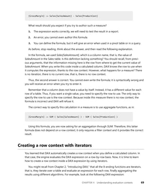 CHAPTER 4 Understanding evaluation contexts 69
[GrossMargin] := Sales[SalesAmount] - Sales[ProductCost]
What result should you expect if you try to author such a measure?
1. The expression works correctly, we will need to test the result in a report.
2. An error, you cannot even author this formula.
3. You can deﬁne the formula, but it will give an error when used in a pivot table or in a query.
As before, stop reading, think about the answer, and then read the following explanation.
In the formula, we used Sales[SalesAmount], which is a column name, that is, the value of
SalesAmount in the Sales table. Is this deﬁnition lacking something? You should recall, from previ-
ous arguments, that the information missing here is the row from where to get the current value of
SalesAmount. When you write this code inside a calculated column, DAX knows the row to use when
it computes the expression, thanks to the row context. However, what happens for a measure? There
is no iteration, there is no current row, that is, there is no row context.
Thus, the second answer is correct. You cannot even write the formula; it is syntactically wrong and
you will receive an error when you try to enter it.
Remember that a column does not have a value by itself. Instead, it has a different value for each
row of a table. Thus, if you want a single value, you need to specify the row to use. The only way to
specify the row to use is the row context. Because inside this measure there is no row context, the
formula is incorrect and DAX will refuse it.
The correct way to specify this calculation in a measure is to use aggregate functions, as in:
[GrossMargin] := SUM ( Sales[SalesAmount] ) - SUM ( Sales[ProductCost] )
Using this formula, you are now asking for an aggregation through SUM. Therefore, this latter
formula does not depend on a row context; it only requires a ﬁlter context and it provides the correct
result.
Creating a row context with iterators
You learned that DAX automatically creates a row context when you deﬁne a calculated column. In
that case, the engine evaluates the DAX expression on a row-by-row basis. Now, it is time to learn
how to create a row context inside a DAX expression by using iterators.
You might recall from Chapter 2, “Introducing DAX,” that all the X-ending functions are iterators,
that is, they iterate over a table and evaluate an expression for each row, ﬁnally aggregating the
results using different algorithms. For example, look at the following DAX expression:
[GrossMargin] := Sales[SalesAmount] - Sales[ProductCost]
[GrossMargin] := SUM ( Sales[SalesAmount] ) - SUM ( Sales[ProductCost] )
 