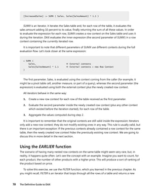 70 The Deﬁnitive Guide to DAX
[IncreasedSales] := SUMX ( Sales, Sales[SalesAmount] * 1.1 )
SUMX is an iterator, it iterates the Sales table and, for each row of the table, it evaluates the
sales amount adding 10 percent to its value, ﬁnally returning the sum of all these values. In order
to evaluate the expression for each row, SUMX creates a row context on the Sales table and uses it
during the iteration. DAX evaluates the inner expression (the second parameter of SUMX) in a row
context containing the currently iterated row.
It is important to note that different parameters of SUMX use different contexts during the full
evaluation ﬂow. Let’s look closer at the same expression:
= SUMX (
Sales,  External contexts
Sales[SalesAmount] * 1.1  External contexts + new Row Context
)
The ﬁrst parameter, Sales, is evaluated using the context coming from the caller (for example, it
might be a pivot table cell, another measure, or part of a query), whereas the second parameter (the
expression) is evaluated using both the external context plus the newly created row context.
All iterators behave in the same way:
1. Create a new row context for each row of the table received as the ﬁrst parameter.
2. Evaluate the second parameter inside the newly created row context (plus any other context
which existed before the iteration started), for each row of the table.
3. Aggregate the values computed during step 2.
It is important to remember that the original contexts are still valid inside the expression: Iterators
only add a new row context; they do not modify existing ones in any way. This rule is usually valid, but
there is an important exception: If the previous contexts already contained a row context for the same
table, then the newly created row context hides the previously existing row context. We are going to
discuss this in more detail in the next section.
Using the EARLIER function
The scenario of having many nested row contexts on the same table might seem very rare, but, in
reality, it happens quite often. Let’s see the concept with an example. Imagine you want to count, for
each product, the number of other products with a higher price. This will produce a sort of ranking of
the product based on price.
To solve this exercise, we use the FILTER function, which you learned in the previous chapter. As
you might recall, FILTER is an iterator that loops through all the rows of a table and returns a new
[IncreasedSales] := SUMX ( Sales, Sales[SalesAmount] * 1.1 )
= SUMX (
Sales,  External contexts
Sales[SalesAmount] * 1.1  External contexts + new Row Context
)
 