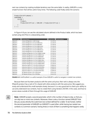 72 The Deﬁnitive Guide to DAX
nest row contexts by creating multiple iterations over the same table. In reality, EARLIER is a very
simple function that will be useful many times. The following code ﬁnally solves the scenario:
Product[UnitPriceRank] =
COUNTROWS (
FILTER (
Product,
Product[UnitPrice] > EARLIER ( Product[UnitPrice] )
)
) + 1
In Figure 4-8 you can see the calculated column deﬁned in the Product table, which has been
sorted using Unit Price in a descending order.
FIGURE 4-8 UnitPriceRank is a useful example of how EARLIER is useful to navigate in nested row contexts.
Because there are fourteen products with the same unit price, their rank is always one; the
ﬁfteenth product has a rank of 15, shared with other products with the same price. We suggest you
study and understand this small example closely, because it is a very good test to check your ability to
use and understand row contexts, how to create them using iterators (FILTER, in this case), and how to
access values outside of them through the usage of EARLIER.
Note EARLIER accepts a second parameter, which is the number of steps to skip, so that you
can skip two or more row contexts. Moreover, there is also a function named EARLIEST that
lets you access directly the outermost row context deﬁned for a table. To be honest, neither
the second parameter of EARLIER nor EARLIEST is used often: while having two nested row
contexts is a common scenario, having three or more of them is something that happens rarely.
Product[UnitPriceRank] =
COUNTROWS (
FILTER (
Product,
Product[UnitPrice] > EARLIER ( Product[UnitPrice] )
)
) + 1
 
