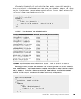 CHAPTER 4 Understanding evaluation contexts 73
Before leaving this example, it is worth noting that, if you want to transform this value into a
better ranking (that is, a value that starts with 1 and grows of one, creating a sequence 1, 2, 3…) then
counting the prices instead of counting the products is sufﬁcient. Here, the VALUES function, which
you learned in the previous chapter, comes to help:
Product[UnitPriceRankDense] =
COUNTROWS (
FILTER (
VALUES ( Product[UnitPrice] ),
Product[UnitPrice] > EARLIER ( Product[UnitPrice] )
)
) + 1
In Figure 4-9 you can see the new calculated column.
FIGURE 4-9 UnitPriceRankDense shows a better ranking, because it counts the prices, not the products.
We strongly suggest you learn and understand EARLIER thoroughly, because you will use it very
often. Nevertheless, it is important to note that variables can be used—in many scenarios—to avoid
the use of EARLIER. Moreover, a careful use of variables makes the code much easier to read. For
example, you can compute the previous calculated column using this expression:
Product[UnitPriceRankDense] =
VAR
CurrentPrice = Product[UnitPrice]
RETURN
COUNTROWS (
FILTER (
VALUES ( Product[UnitPrice] ),
Product[UnitPrice] > CurrentPrice
)
) + 1
Product[UnitPriceRankDense] =
COUNTROWS (
FILTER (
VALUES ( Product[UnitPrice] ),
Product[UnitPrice] > EARLIER ( Product[UnitPrice] )
)
) + 1
Product[UnitPriceRankDense] =
VAR
CurrentPrice = Product[UnitPrice]
RETURN
COUNTROWS (
FILTER (
VALUES ( Product[UnitPrice] ),
Product[UnitPrice] > CurrentPrice
)
) + 1
 