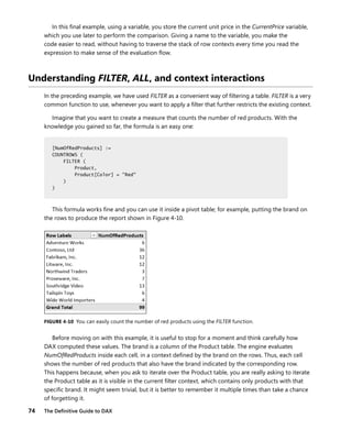 74 The Deﬁnitive Guide to DAX
In this ﬁnal example, using a variable, you store the current unit price in the CurrentPrice variable,
which you use later to perform the comparison. Giving a name to the variable, you make the
code easier to read, without having to traverse the stack of row contexts every time you read the
expression to make sense of the evaluation ﬂow.
Understanding FILTER, ALL, and context interactions
In the preceding example, we have used FILTER as a convenient way of ﬁltering a table. FILTER is a very
common function to use, whenever you want to apply a ﬁlter that further restricts the existing context.
Imagine that you want to create a measure that counts the number of red products. With the
knowledge you gained so far, the formula is an easy one:
[NumOfRedProducts] :=
COUNTROWS (
FILTER (
Product,
Product[Color] = "Red"
)
)
This formula works ﬁne and you can use it inside a pivot table; for example, putting the brand on
the rows to produce the report shown in Figure 4-10.
FIGURE 4-10 You can easily count the number of red products using the FILTER function.
Before moving on with this example, it is useful to stop for a moment and think carefully how
DAX computed these values. The brand is a column of the Product table. The engine evaluates
NumOfRedProducts inside each cell, in a context deﬁned by the brand on the rows. Thus, each cell
shows the number of red products that also have the brand indicated by the corresponding row.
This happens because, when you ask to iterate over the Product table, you are really asking to iterate
the Product table as it is visible in the current ﬁlter context, which contains only products with that
speciﬁc brand. It might seem trivial, but it is better to remember it multiple times than take a chance
of forgetting it.
[NumOfRedProducts] :=
COUNTROWS (
FILTER (
Product,
Product[Color] = "Red"
)
)
 