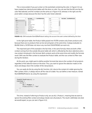 CHAPTER 4 Understanding evaluation contexts 75
This is more evident if you put a slicer on the worksheet containing the color. In Figure 4-11 we
have created two identical pivot tables with the slicer on color. You can see that the left one has the
color Red selected, and the numbers are the same as in Figure 4-10, whereas in the right one the
pivot table is empty because the slicer has the color Green selected.
FIGURE 4-11 DAX evaluates NumOfRedProducts taking into account the outer context deﬁned by the slicer.
In the right pivot table, the Product table passed into FILTER contains only Green products and,
because there are no products that can be red and green at the same time, it always evaluates to
BLANK (that is, FILTER does not return any row that COUNTROWS can work on).
The important part of this example is the fact that, in the same formula, there are both a ﬁlter
context coming from the outside (the pivot table cell, which is affected by the slicer selection) and a
row context introduced in the formula. Both contexts work at the same time and modify the formula
result. DAX uses the ﬁlter context to evaluate the Product table, and the row context to ﬁlter rows
during the iteration.
At this point, you might want to deﬁne another formula that returns the number of red products
regardless of the selection done on the slicer. Thus, you want to ignore the selection made on the
slicer and always return the number of the red products.
You can easily do this by using the ALL function. ALL returns the content of a table ignoring the
ﬁlter context, that is, it always returns all the rows of a table. You can deﬁne a new measure, named
NumOfAllRedProducts, by using this expression:
[NumOfAllRedProducts] :=
COUNTROWS (
FILTER (
ALL ( Product ),
Product[Color] = "Red"
)
)
This time, instead of referring to Product only, we use ALL ( Product ), meaning that we want to
ignore the existing ﬁlter context and always iterate over all products. The result is deﬁnitely not what
we would expect, as you can see in Figure 4-12.
[NumOfAllRedProducts] :=
COUNTROWS (
FILTER (
ALL ( Product ),
Product[Color] = "Red"
)
)
 