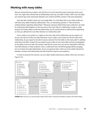 CHAPTER 4 Understanding evaluation contexts 77
Working with many tables
We just started learning contexts, and this led us to some interesting (and surprising) results up to
now. You might have noticed that we deliberately used only one table: Product. With only one table,
you need to face only interactions between row context and ﬁlter context in the same expression.
Very few data models contain just one single table. It is most likely that in your data model you
will have many tables linked by relationships. Thus, an interesting question is “How do the two
contexts behave regarding relationships?” Moreover, because relationships have a direction, we need
to understand what happens on the one and on the many side of a relationship. Finally, to make
things a bit harder, please recall that relationships can be unidirectional or bidirectional, depending
on how you deﬁned the cross-ﬁlter direction on relationship itself.
If you create a row context on a table on the many side of the relationship, do you expect it to
let you use columns of the one side? Moreover, if you create a row context on the one side of the
relationship, do you expect to be able to access columns from the table on the many side? In addition,
what about the ﬁlter context? Do you expect to put a ﬁlter on the many table and see it propagated
to the table on the one side? Any answer could be the correct one, but we are interested in learning
how DAX behaves in these situations, that is, understand how the DAX language deﬁnes propaga-
tion of contexts through relationships. As you are going to learn, there are some subtle interactions
between contexts and relationships and learning them requires some patience.
In order to examine the scenario, we use a data model containing six tables, which you can see in
Figure 4-13.
FIGURE 4-13 Here you can see the data model used to learn interaction between contexts and relationships.
 
