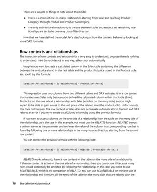 78 The Deﬁnitive Guide to DAX
There are a couple of things to note about this model:
■ There is a chain of one-to-many relationships starting from Sales and reaching Product
Category, through Product and Product Subcategory.
■ The only bidirectional relationship is the one between Sales and Product. All remaining rela-
tionships are set to be one-way cross-ﬁlter direction.
Now that we have deﬁned the model, let’s start looking at how the contexts behave by looking at
some DAX formulas.
Row contexts and relationships
The interaction of row contexts and relationships is very easy to understand, because there is nothing
to understand: they do not interact in any way, at least not automatically.
Imagine you want to create a calculated column in the Sales table containing the difference
between the unit price stored in the fact table and the product list price stored in the Product table.
You could try this formula:
Sales[UnitPriceVariance] = Sales[UnitPrice] - Product[UnitPrice]
This expression uses two columns from two different tables and DAX evaluates it in a row context
that iterates over Sales only, because you deﬁned the calculated column within that table (Sales).
Product is on the one side of a relationship with Sales (which is on the many side), so you might
expect to be able to gain access to the unit price of the related row (the product sold). Unfortunately,
this does not happen. The row context in Sales does not propagate automatically to Product and DAX
returns an error if you try to create a calculated column by using the previous formula.
If you want to access columns on the one side of a relationship from the table on the many side of
the relationship, as is the case in this example, you must use the RELATED function. RELATED accepts
a column name as the parameter and retrieves the value of the column in a corresponding row that is
found by following one or more relationships in the many-to-one direction, starting from the current
row context.
You can correct the previous formula with the following code:
Sales[UnitPriceVariance] = Sales[UnitPrice] - RELATED ( Product[UnitPrice] )
RELATED works when you have a row context on the table on the many side of a relationship.
If the row context is active on the one side of a relationship, then you cannot use it because many
rows would potentially be detected by following the relationship. In this case, you need to use
RELATEDTABLE, which is the companion of RELATED. You can use RELATEDTABLE on the one side of
the relationship and it returns all the rows (of the table on the many side) that are related with the
Sales[UnitPriceVariance] = Sales[UnitPrice] - Product[UnitPrice]
Sales[UnitPriceVariance] = Sales[UnitPrice] - RELATED ( Product[UnitPrice] )
 