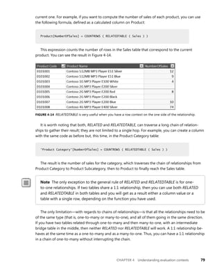 CHAPTER 4 Understanding evaluation contexts 79
current one. For example, if you want to compute the number of sales of each product, you can use
the following formula, deﬁned as a calculated column on Product:
Product[NumberOfSales] = COUNTROWS ( RELATEDTABLE ( Sales ) )
This expression counts the number of rows in the Sales table that correspond to the current
product. You can see the result in Figure 4-14.
FIGURE 4-14 RELATEDTABLE is very useful when you have a row context on the one side of the relationship.
It is worth noting that both, RELATED and RELATEDTABLE, can traverse a long chain of relation-
ships to gather their result; they are not limited to a single hop. For example, you can create a column
with the same code as before but, this time, in the Product Category table:
'Product Category'[NumberOfSales] = COUNTROWS ( RELATEDTABLE ( Sales ) )
The result is the number of sales for the category, which traverses the chain of relationships from
Product Category to Product Subcategory, then to Product to ﬁnally reach the Sales table.
Note The only exception to the general rule of RELATED and RELATEDTABLE is for one-
to-one relationships. If two tables share a 1:1 relationship, then you can use both RELATED
and RELATEDTABLE in both tables and you will get as a result either a column value or a
table with a single row, depending on the function you have used.
The only limitation—with regards to chains of relationships—is that all the relationships need to be
of the same type (that is, one-to-many or many-to-one), and all of them going in the same direction.
If you have two tables related through one-to-many and then many-to-one, with an intermediate
bridge table in the middle, then neither RELATED nor RELATEDTABLE will work. A 1:1 relationship be-
haves at the same time as a one-to-many and as a many-to-one. Thus, you can have a 1:1 relationship
in a chain of one-to-many without interrupting the chain.
Product[NumberOfSales] = COUNTROWS ( RELATEDTABLE ( Sales ) )
'Product Category'[NumberOfSales] = COUNTROWS ( RELATEDTABLE ( Sales ) )
 