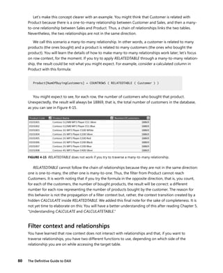 80 The Deﬁnitive Guide to DAX
Let’s make this concept clearer with an example. You might think that Customer is related with
Product because there is a one-to-many relationship between Customer and Sales, and then a many-
to-one relationship between Sales and Product. Thus, a chain of relationships links the two tables.
Nevertheless, the two relationships are not in the same direction.
We call this scenario a many-to-many relationship. In other words, a customer is related to many
products (the ones bought) and a product is related to many customers (the ones who bought the
product). You will learn the details of how to make many-to-many relationships work later; let’s focus
on row context, for the moment. If you try to apply RELATEDTABLE through a many-to-many relation-
ship, the result could be not what you might expect. For example, consider a calculated column in
Product with this formula:
Product[NumOfBuyingCustomers] = COUNTROWS ( RELATEDTABLE ( Customer ) )
You might expect to see, for each row, the number of customers who bought that product.
Unexpectedly, the result will always be 18869, that is, the total number of customers in the database,
as you can see in Figure 4-15.
FIGURE 4-15 RELATEDTABLE does not work if you try to traverse a many-to-many relationship.
RELATEDTABLE cannot follow the chain of relationships because they are not in the same direction:
one is one-to-many, the other one is many-to-one. Thus, the ﬁlter from Product cannot reach
Customers. It is worth noting that if you try the formula in the opposite direction, that is, you count,
for each of the customers, the number of bought products, the result will be correct: a different
number for each row representing the number of products bought by the customer. The reason for
this behavior is not the propagation of a ﬁlter context but, rather, the context transition created by a
hidden CALCULATE inside RELATEDTABLE. We added this ﬁnal note for the sake of completeness. It is
not yet time to elaborate on this: You will have a better understanding of this after reading Chapter 5,
“Understanding CALCULATE and CALCULATETABLE.”
Filter context and relationships
You have learned that row context does not interact with relationships and that, if you want to
traverse relationships, you have two different functions to use, depending on which side of the
relationship you are on while accessing the target table.
Product[NumOfBuyingCustomers] = COUNTROWS ( RELATEDTABLE ( Customer ) )
 