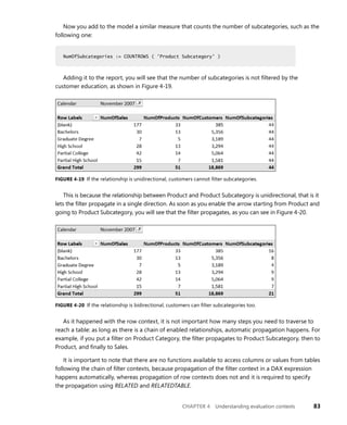 CHAPTER 4 Understanding evaluation contexts 83
Now you add to the model a similar measure that counts the number of subcategories, such as the
following one:
NumOfSubcategories := COUNTROWS ( 'Product Subcategory' )
Adding it to the report, you will see that the number of subcategories is not ﬁltered by the
customer education, as shown in Figure 4-19.
FIGURE 4-19 If the relationship is unidirectional, customers cannot ﬁlter subcategories.
This is because the relationship between Product and Product Subcategory is unidirectional, that is it
lets the ﬁlter propagate in a single direction. As soon as you enable the arrow starting from Product and
going to Product Subcategory, you will see that the ﬁlter propagates, as you can see in Figure 4-20.
FIGURE 4-20 If the relationship is bidirectional, customers can ﬁlter subcategories too.
As it happened with the row context, it is not important how many steps you need to traverse to
reach a table: as long as there is a chain of enabled relationships, automatic propagation happens. For
example, if you put a ﬁlter on Product Category, the ﬁlter propagates to Product Subcategory, then to
Product, and ﬁnally to Sales.
It is important to note that there are no functions available to access columns or values from tables
following the chain of ﬁlter contexts, because propagation of the ﬁlter context in a DAX expression
happens automatically, whereas propagation of row contexts does not and it is required to specify
the propagation using RELATED and RELATEDTABLE.
NumOfSubcategories := COUNTROWS ( 'Product Subcategory' )
 