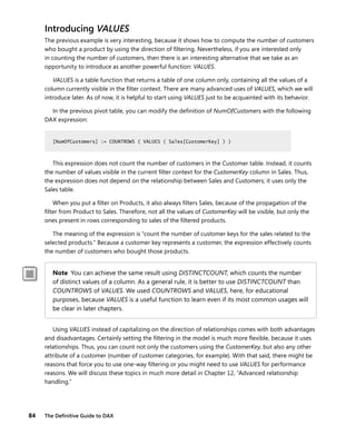 84 The Deﬁnitive Guide to DAX
Introducing VALUES
The previous example is very interesting, because it shows how to compute the number of customers
who bought a product by using the direction of ﬁltering. Nevertheless, if you are interested only
in counting the number of customers, then there is an interesting alternative that we take as an
opportunity to introduce as another powerful function: VALUES.
VALUES is a table function that returns a table of one column only, containing all the values of a
column currently visible in the ﬁlter context. There are many advanced uses of VALUES, which we will
introduce later. As of now, it is helpful to start using VALUES just to be acquainted with its behavior.
In the previous pivot table, you can modify the deﬁnition of NumOfCustomers with the following
DAX expression:
[NumOfCustomers] := COUNTROWS ( VALUES ( Sales[CustomerKey] ) )
This expression does not count the number of customers in the Customer table. Instead, it counts
the number of values visible in the current ﬁlter context for the CustomerKey column in Sales. Thus,
the expression does not depend on the relationship between Sales and Customers; it uses only the
Sales table.
When you put a ﬁlter on Products, it also always ﬁlters Sales, because of the propagation of the
ﬁlter from Product to Sales. Therefore, not all the values of CustomerKey will be visible, but only the
ones present in rows corresponding to sales of the ﬁltered products.
The meaning of the expression is “count the number of customer keys for the sales related to the
selected products.” Because a customer key represents a customer, the expression effectively counts
the number of customers who bought those products.
Note You can achieve the same result using DISTINCTCOUNT, which counts the number
of distinct values of a column. As a general rule, it is better to use DISTINCTCOUNT than
COUNTROWS of VALUES. We used COUNTROWS and VALUES, here, for educational
purposes, because VALUES is a useful function to learn even if its most common usages will
be clear in later chapters.
Using VALUES instead of capitalizing on the direction of relationships comes with both advantages
and disadvantages. Certainly setting the ﬁltering in the model is much more ﬂexible, because it uses
relationships. Thus, you can count not only the customers using the CustomerKey, but also any other
attribute of a customer (number of customer categories, for example). With that said, there might be
reasons that force you to use one-way ﬁltering or you might need to use VALUES for performance
reasons. We will discuss these topics in much more detail in Chapter 12, “Advanced relationship
handling.”
[NumOfCustomers] := COUNTROWS ( VALUES ( Sales[CustomerKey] ) )
 