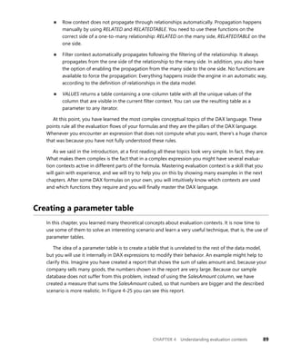 CHAPTER 4 Understanding evaluation contexts 89
■ Row context does not propagate through relationships automatically. Propagation happens
manually by using RELATED and RELATEDTABLE. You need to use these functions on the
correct side of a one-to-many relationship: RELATED on the many side, RELATEDTABLE on the
one side.
■ Filter context automatically propagates following the ﬁltering of the relationship. It always
propagates from the one side of the relationship to the many side. In addition, you also have
the option of enabling the propagation from the many side to the one side. No functions are
available to force the propagation: Everything happens inside the engine in an automatic way,
according to the deﬁnition of relationships in the data model.
■ VALUES returns a table containing a one-column table with all the unique values of the
column that are visible in the current ﬁlter context. You can use the resulting table as a
parameter to any iterator.
At this point, you have learned the most complex conceptual topics of the DAX language. These
points rule all the evaluation ﬂows of your formulas and they are the pillars of the DAX language.
Whenever you encounter an expression that does not compute what you want, there’s a huge chance
that was because you have not fully understood these rules.
As we said in the introduction, at a ﬁrst reading all these topics look very simple. In fact, they are.
What makes them complex is the fact that in a complex expression you might have several evalua-
tion contexts active in different parts of the formula. Mastering evaluation context is a skill that you
will gain with experience, and we will try to help you on this by showing many examples in the next
chapters. After some DAX formulas on your own, you will intuitively know which contexts are used
and which functions they require and you will ﬁnally master the DAX language.
Creating a parameter table
In this chapter, you learned many theoretical concepts about evaluation contexts. It is now time to
use some of them to solve an interesting scenario and learn a very useful technique, that is, the use of
parameter tables.
The idea of a parameter table is to create a table that is unrelated to the rest of the data model,
but you will use it internally in DAX expressions to modify their behavior. An example might help to
clarify this. Imagine you have created a report that shows the sum of sales amount and, because your
company sells many goods, the numbers shown in the report are very large. Because our sample
database does not suffer from this problem, instead of using the SalesAmount column, we have
created a measure that sums the SalesAmount cubed, so that numbers are bigger and the described
scenario is more realistic. In Figure 4-25 you can see this report.
 