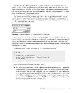 CHAPTER 4 Understanding evaluation contexts 91
The interesting idea of the report is that you do not use the ShowValueAs slicer to ﬁlter data.
Instead, you will use it to change the scale used by the numbers. When the user selects Real Value,
the actual numbers will be shown. If Thousands is selected, then the actual numbers are divided by
one thousand and are shown in the same measure without having to change the layout of the pivot
table. The same applies to Millions and Billions.
To create this report, the ﬁrst thing that you need is a table containing the values you want to
show on the slicer. In our example, made with Excel, we use an Excel table to store the scales. In a
more professional solution, it would be better to store the table in an SQL database. In Figure 4-27
you can see the content of such a table.
FIGURE 4-27 This Excel table will be the source for the slicer in the report.
Obviously, you cannot create any relationship with this table, because Sales does not contain any
column that you can use to relate to this table. Nevertheless, once the table is in the data model, you
can use the ShowValueAs column as the source for a slicer. Yes, you end up with a slicer that does
nothing, but some DAX code will perform the magic of reading user selections and further modifying
the content of the repor.
The DAX expression that you need to use for the measure is the following:
[ScaledSalesAmount] :=
IF (
HASONEVALUE ( Scale[DivideBy] ),
DIVIDE ( [Sales Amount], VALUES ( Scale[DivideBy] ) ),
[Sales Amount]
)
There are two interesting things to note in this formula:
■ The condition tested by the IF function is: HASONEVALUE ( Scale[ShowValueAs] ). This pattern
is very common: you check whether the column of the Scale table has only one value visible.
If the user did not select anything in the slicer, then all of the values of the column are visible
in the current ﬁlter context; that is, HASONEVALUE will return FALSE (because the column has
many different values). If, on the other hand, the user selected a single value, then only that
one is visible and HASONEVALUE will return TRUE. Thus, the condition reads as: “if the user has
selected a single value for ShowValueAs attribute.”
[ScaledSalesAmount] :=
IF (
HASONEVALUE ( Scale[DivideBy] ),
DIVIDE ( [Sales Amount], VALUES ( Scale[DivideBy] ) ),
[Sales Amount]
)
 