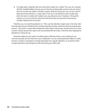 92 The Deﬁnitive Guide to DAX
■ If a single value is selected, then you know that a single row is visible. Thus, you can compute
VALUES ( Scale[DivideBy] ) and you are sure that the resulting table contains only one column
and one row (the one visible in the ﬁlter context). DAX will convert the one-row-one-column
table returned by VALUES in a scalar value. If you try to use VALUES to read a single value
when the result is a table with multiple rows, you will get an error. However, in this speciﬁc
scenario, you are sure that the value returned will be only one, because of the previous
condition tested by the IF function.
Therefore, you can read the expression as: “If the user has selected a single value in the slicer, then
show the sales amount divided by the corresponding denominator, otherwise show the original sales
amount.” The result is a report that changes the values shown interactively, using the slicer as if it was
a button. Clearly, because the report uses only standard DAX formulas, it will work when deployed to
SharePoint or Power BI, too.
Parameter tables are very useful in building reports. We have shown a very simple (yet very
common) example, but the only limit is your imagination. You can create parameter tables to modify
the way a number is computed, to change parameters for a speciﬁc algorithm, or to perform other
complex operations that change the value returned by your DAX code.
 