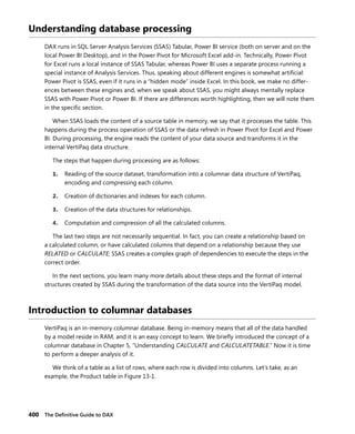 400 The Deﬁnitive Guide to DAX
Understanding database processing
DAX runs in SQL Server Analysis Services (SSAS) Tabular, Power BI service (both on server and on the
local Power BI Desktop), and in the Power Pivot for Microsoft Excel add-in. Technically, Power Pivot
for Excel runs a local instance of SSAS Tabular, whereas Power BI uses a separate process running a
special instance of Analysis Services. Thus, speaking about different engines is somewhat artiﬁcial:
Power Pivot is SSAS, even if it runs in a “hidden mode” inside Excel. In this book, we make no differ-
ences between these engines and, when we speak about SSAS, you might always mentally replace
SSAS with Power Pivot or Power BI. If there are differences worth highlighting, then we will note them
in the speciﬁc section.
When SSAS loads the content of a source table in memory, we say that it processes the table. This
happens during the process operation of SSAS or the data refresh in Power Pivot for Excel and Power
BI. During processing, the engine reads the content of your data source and transforms it in the
internal VertiPaq data structure.
The steps that happen during processing are as follows:
1. Reading of the source dataset, transformation into a columnar data structure of VertiPaq,
encoding and compressing each column.
2. Creation of dictionaries and indexes for each column.
3. Creation of the data structures for relationships.
4. Computation and compression of all the calculated columns.
The last two steps are not necessarily sequential. In fact, you can create a relationship based on
a calculated column, or have calculated columns that depend on a relationship because they use
RELATED or CALCULATE; SSAS creates a complex graph of dependencies to execute the steps in the
correct order.
In the next sections, you learn many more details about these steps and the format of internal
structures created by SSAS during the transformation of the data source into the VertiPaq model.
Introduction to columnar databases
VertiPaq is an in-memory columnar database. Being in-memory means that all of the data handled
by a model reside in RAM, and it is an easy concept to learn. We brieﬂy introduced the concept of a
columnar database in Chapter 5, “Understanding CALCULATE and CALCULATETABLE.” Now it is time
to perform a deeper analysis of it.
We think of a table as a list of rows, where each row is divided into columns. Let’s take, as an
example, the Product table in Figure 13-1.
 