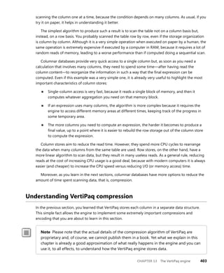 CHAPTER 13 The VertiPaq engine 403
scanning the column one at a time, because the condition depends on many columns. As usual, if you
try it on paper, it helps in understanding it better.
The simplest algorithm to produce such a result is to scan the table not on a column basis but,
instead, on a row basis. You probably scanned the table row by row, even if the storage organization
is column by column. Although it is a very simple operation when executed on paper by a human, the
same operation is extremely expensive if executed by a computer in RAM, because it requires a lot of
random reads of memory, leading to a worse performance than if computed doing a sequential scan.
Columnar databases provide very quick access to a single column but, as soon as you need a
calculation that involves many columns, they need to spend some time—after having read the
column content—to reorganize the information in such a way that the ﬁnal expression can be
computed. Even if this example was a very simple one, it is already very useful to highlight the most
important characteristics of column stores:
■ Single-column access is very fast, because it reads a single block of memory, and then it
computes whatever aggregation you need on that memory block.
■ If an expression uses many columns, the algorithm is more complex because it requires the
engine to access different memory areas at different times, keeping track of the progress in
some temporary area.
■ The more columns you need to compute an expression, the harder it becomes to produce a
ﬁnal value, up to a point where it is easier to rebuild the row storage out of the column store
to compute the expression.
Column stores aim to reduce the read time. However, they spend more CPU cycles to rearrange
the data when many columns from the same table are used. Row stores, on the other hand, have a
more linear algorithm to scan data, but they result in many useless reads. As a general rule, reducing
reads at the cost of increasing CPU usage is a good deal, because with modern computers it is always
easier (and cheaper) to increase the CPU speed versus reducing I/O (or memory access) time.
Moreover, as you learn in the next sections, columnar databases have more options to reduce the
amount of time spent scanning data, that is, compression.
Understanding VertiPaq compression
In the previous section, you learned that VertiPaq stores each column in a separate data structure.
This simple fact allows the engine to implement some extremely important compressions and
encoding that you are about to learn in this section.
Note Please note that the actual details of the compression algorithm of VertiPaq are
proprietary and, of course, we cannot publish them in a book. Yet what we explain in this
chapter is already a good approximation of what really happens in the engine and you can
use it, to all effects, to understand how the VertiPaq engine stores data.
 