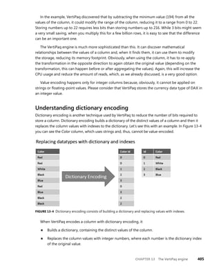 CHAPTER 13 The VertiPaq engine 405
In the example, VertiPaq discovered that by subtracting the minimum value (194) from all the
values of the column, it could modify the range of the column, reducing it to a range from 0 to 22.
Storing numbers up to 22 requires less bits than storing numbers up to 216. While 3 bits might seem
a very small saving, when you multiply this for a few billion rows, it is easy to see that the difference
can be an important one.
The VertiPaq engine is much more sophisticated than this. It can discover mathematical
relationships between the values of a column and, when it ﬁnds them, it can use them to modify
the storage, reducing its memory footprint. Obviously, when using the column, it has to re-apply
the transformation in the opposite direction to again obtain the original value (depending on the
transformation, this can happen before or after aggregating the values). Again, this will increase the
CPU usage and reduce the amount of reads, which, as we already discussed, is a very good option.
Value encoding happens only for integer columns because, obviously, it cannot be applied on
strings or ﬂoating-point values. Please consider that VertiPaq stores the currency data type of DAX in
an integer value.
Understanding dictionary encoding
Dictionary encoding is another technique used by VertiPaq to reduce the number of bits required to
store a column. Dictionary encoding builds a dictionary of the distinct values of a column and then it
replaces the column values with indexes to the dictionary. Let’s see this with an example. In Figure 13-4
you can see the Color column, which uses strings and, thus, cannot be value-encoded.
FIGURE 13-4 Dictionary encoding consists of building a dictionary and replacing values with indexes.
When VertiPaq encodes a column with dictionary encoding, it
■ Builds a dictionary, containing the distinct values of the column.
■ Replaces the column values with integer numbers, where each number is the dictionary index
of the original value.
 