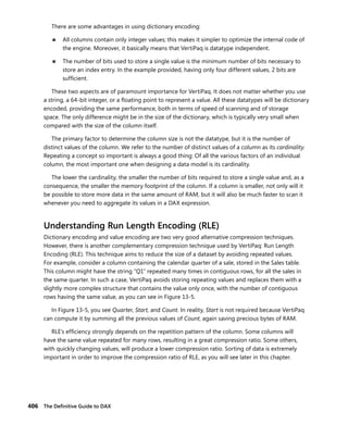 406 The Deﬁnitive Guide to DAX
There are some advantages in using dictionary encoding:
■ All columns contain only integer values; this makes it simpler to optimize the internal code of
the engine. Moreover, it basically means that VertiPaq is datatype independent.
■ The number of bits used to store a single value is the minimum number of bits necessary to
store an index entry. In the example provided, having only four different values, 2 bits are
sufﬁcient.
These two aspects are of paramount importance for VertiPaq. It does not matter whether you use
a string, a 64-bit integer, or a ﬂoating point to represent a value. All these datatypes will be dictionary
encoded, providing the same performance, both in terms of speed of scanning and of storage
space. The only difference might be in the size of the dictionary, which is typically very small when
compared with the size of the column itself.
The primary factor to determine the column size is not the datatype, but it is the number of
distinct values of the column. We refer to the number of distinct values of a column as its cardinality.
Repeating a concept so important is always a good thing: Of all the various factors of an individual
column, the most important one when designing a data model is its cardinality.
The lower the cardinality, the smaller the number of bits required to store a single value and, as a
consequence, the smaller the memory footprint of the column. If a column is smaller, not only will it
be possible to store more data in the same amount of RAM, but it will also be much faster to scan it
whenever you need to aggregate its values in a DAX expression.
Understanding Run Length Encoding (RLE)
Dictionary encoding and value encoding are two very good alternative compression techniques.
However, there is another complementary compression technique used by VertiPaq: Run Length
Encoding (RLE). This technique aims to reduce the size of a dataset by avoiding repeated values.
For example, consider a column containing the calendar quarter of a sale, stored in the Sales table.
This column might have the string “Q1” repeated many times in contiguous rows, for all the sales in
the same quarter. In such a case, VertiPaq avoids storing repeating values and replaces them with a
slightly more complex structure that contains the value only once, with the number of contiguous
rows having the same value, as you can see in Figure 13-5.
In Figure 13-5, you see Quarter, Start, and Count. In reality, Start is not required because VertiPaq
can compute it by summing all the previous values of Count, again saving precious bytes of RAM.
RLE’s efﬁciency strongly depends on the repetition pattern of the column. Some columns will
have the same value repeated for many rows, resulting in a great compression ratio. Some others,
with quickly changing values, will produce a lower compression ratio. Sorting of data is extremely
important in order to improve the compression ratio of RLE, as you will see later in this chapter.
 