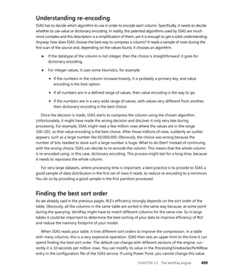CHAPTER 13 The VertiPaq engine 409
Understanding re-encoding
SSAS has to decide which algorithm to use in order to encode each column. Speciﬁcally, it needs to decide
whether to use value or dictionary encoding. In reality, the patented algorithms used by SSAS are much
more complex and this description is a simpliﬁcation of them, yet it is enough to get a solid understanding.
Anyway, how does SSAS choose the best way to compress a column? It reads a sample of rows during the
ﬁrst scan of the source and, depending on the values found, it chooses an algorithm.
■ If the datatype of the column is not integer, then the choice is straightforward: it goes for
dictionary encoding.
■ For integer values, it uses some heuristics, for example:
• If the numbers in the column increase linearly, it is probably a primary key, and value
encoding is the best option.
• If all numbers are in a deﬁned range of values, then value encoding is the way to go.
• If the numbers are in a very wide range of values, with values very different from another,
then dictionary encoding is the best choice.
Once the decision is made, SSAS starts to compress the column using the chosen algorithm.
Unfortunately, it might have made the wrong decision and discover it only very late during
processing. For example, SSAS might read a few million rows where the values are in the range
100–201, so that value encoding is the best choice. After those millions of rows, suddenly an outlier
appears, such as a large number like 60,000,000. Obviously, the choice was wrong because the
number of bits needed to store such a large number is huge. What to do then? Instead of continuing
with the wrong choice, SSAS can decide to re-encode the column. This means that the whole column
is re-encoded using, in this case, dictionary encoding. This process might last for a long time, because
it needs to reprocess the whole column.
For very large datasets, where processing time is important, a best practice is to provide to SSAS a
good sample of data distribution in the ﬁrst set of rows it reads, to reduce re-encoding to a minimum.
You do so by providing a good sample in the ﬁrst partition processed.
Finding the best sort order
As we already said in the previous pages, RLE’s efﬁciency strongly depends on the sort order of the
table. Obviously, all the columns in the same table are sorted in the same way because, at some point
during the querying, VertiPaq might have to match different columns for the same row. So in large
tables it could be important to determine the best sorting of your data to improve efﬁciency of RLE
and reduce the memory footprint of your model.
When SSAS reads your table, it tries different sort orders to improve the compression. In a table
with many columns, this is a very expensive operation. SSAS then sets an upper limit to the time it can
spend ﬁnding the best sort order. The default can change with different versions of the engine, cur-
rently it is 10 seconds per million rows. You can modify its value in the ProcessingTimeboxSecPerMRow
entry in the conﬁguration ﬁle of the SSAS service. If using Power Pivot, you cannot change this value.
 