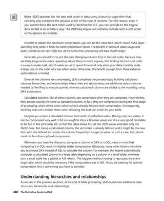 410 The Deﬁnitive Guide to DAX
Note SSAS searches for the best sort order in data using a heuristic algorithm that
certainly also considers the physical order of the rows it receives. For this reason, even if
you cannot force the sort order used by VertiPaq for RLE, you can provide to the engine
data sorted in an arbitrary way. The VertiPaq engine will certainly include such a sort order
in the options to consider.
In order to obtain the maximum compression, you can set the value to 0, which means SSAS stops
searching only when it ﬁnds the best compression factor. The beneﬁt in terms of space usage and
query speed can be very high but, at the same time, processing will take much longer.
Generally, you should try to put the least changing columns ﬁrst in the sort order, because they
are likely to generate many repeating values. Keep in mind, anyway, that ﬁnding the best sort order
is a very complex task, and it makes sense to spend time on it only when your data model is really
a large one (in the order of a few billion rows). Otherwise, the beneﬁt you get from these extreme
optimizations is limited.
Once all the columns are compressed, SSAS completes the processing by building calculated
columns, hierarchies, and relationships. Hierarchies and relationships are additional data structures
needed by VertiPaq to execute queries, whereas calculated columns are added to the model by using
DAX expressions.
Calculated columns, like all other columns, are compressed after they are computed. Nevertheless,
they are not exactly the same as standard columns. In fact, they are compressed during the ﬁnal stage
of processing, when all the other columns have already ﬁnished their compression. Consequently,
VertiPaq does not consider them when choosing the best sort order for your table.
Imagine you create a calculated column that results in a Boolean value. Having only two values, it
can be compressed very well (1 bit is enough to store a Boolean value) and it is a very good candidate
to be ﬁrst in the sort order list, so that the table shows ﬁrst all the TRUE values and later only the
FALSE ones. But, being a calculated column, the sort order is already deﬁned and it might be the case
that, with the deﬁned sort order, the column frequently changes its value. In such a case, the column
results in less-than-optimal compression.
Whenever you have the chance to compute a column in DAX or in SQL, keep in mind that
computing it in SQL results in slightly better compression. Obviously, many other factors may drive
you to choose DAX instead of SQL to calculate the column. For example, the engine automatically
computes a calculated column in a large table depending on a column in a small table, whenever
such a small table has a partial or full refresh. This happens without having to reprocess the entire
large table, which would be necessary if the computation was in SQL. If you are seeking for optimal
compression, this is something you have to consider.
Understanding hierarchies and relationships
As we said in the previous sections, at the end of table processing, SSAS builds two additional data
structures: hierarchies and relationships.
 