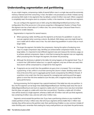 412 The Deﬁnitive Guide to DAX
Understanding segmentation and partitioning
As you might imagine, compressing a table of several billion rows in a single step would be extremely
memory-intensive and time-consuming. In fact, the table is not processed as a whole. Instead, during
processing SSAS reads it into segments that, by default, contain 8 million rows each. When a segment
is completely read, the engine starts to compress it while, in the meantime, it reads the next segment.
You can conﬁgure the segment size on SSAS using the DefaultSegmentRowCount entry in the
conﬁguration ﬁle of the service (or in the server properties in Management Studio). In Power Pivot,
the segment size has a ﬁxed value of 1 million rows. You cannot change it, because Power Pivot is
optimized for smaller datasets.
Segmentation is important for several reasons:
■ When querying a table, VertiPaq uses the segments as the basis for parallelism: it uses one
core per segment when scanning a column. By default, SSAS always uses one single thread to
scan a table with 8 million rows or less. You start observing parallelism in action only on much
larger tables.
■ The larger the segment, the better the compression. Having the option of analyzing more
rows in a single compression step, VertiPaq can achieve better compression levels. On very
large tables, it is important to test different segment sizes and measure the memory usage, so
to achieve optimal compression. Keep in mind that increasing the segment size can negatively
affect processing time: the larger the segment, the slower the processing.
■ Although the dictionary is global to the table, bit-sizing happens at the segment level. Thus, if
a column has 1,000 distinct values but, in a speciﬁc segment, only two of them are used, then
that column will be compressed to a single bit for that segment.
■ If segments are too small, then the parallelism at query time is increased. This is not always
a good thing. In fact, while it is true that scanning the column is faster, VertiPaq needs more
time at the end of the scan to aggregate partial results computed by the different threads. If
a partition is too small, then the time required for managing task switching and ﬁnal aggre-
gation is more than the time needed to scan the data, with a negative impact to the overall
query performance.
During processing, the ﬁrst segment has a special treatment if the table has only one partition. In
fact, the ﬁrst segment can be larger than DefaultSegmentRowCount. VertiPaq reads twice the size of
DefaultSegmentRowCount and starts to segment a table only if it contains more rows (but remember
that this does not apply to a table with more than one partition). Therefore, a table with 10 million
rows will be stored as a single segment, whereas a table with 20 million rows will use three segments:
two containing 8 million rows, and one with only 4 million rows.
Segments cannot exceed the partition size. If you have a partitioning schema on your model that
creates partitions of only 1 million rows, then all of your segments will be smaller than 1 million rows
(namely, they will be same as the partition size). Over-partitioning of tables is a very common mistake of
naïve VertiPaq users: remember that creating too many small partitions can only lower the performance.
 