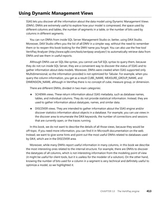 CHAPTER 13 The VertiPaq engine 413
Using Dynamic Management Views
SSAS lets you discover all the information about the data model using Dynamic Management Views
(DMV). DMVs are extremely useful to explore how your model is compressed, the space used by
different columns and tables, the number of segments in a table, or the number of bits used by
columns in different segments.
You can run DMVs from inside SQL Server Management Studio or, better, using DAX Studio.
Moreover, DAX Studio offers you the list of all DMV in a simpler way, without the need to remember
them or to reopen this book looking for the DMV name you forgot. You can also use the free tool
VertiPaq Analyzer (http://www.sqlbi.com/tools/vertipaq-analyzer/) to automatically retrieve data from
DMVs and see them in useful reports.
Although DMVs use an SQL-like syntax, you cannot use full SQL syntax to query them, because
they do not run inside SQL Server, they are a convenient way to discover the status of SSAS and to
gather information about data models. Moreover, DMVs were created when SSAS supported only
Multidimensional, so the information provided is not optimized for Tabular. For example, when you
query the column information, you get as a result CUBE_NAME, MEASURE_GROUP_NAME, and
DIMENSION_NAME, although in VertiPaq there is no concept of cube, measure group, or dimension.
There are different DMVs, divided in two main categories:
■ SCHEMA views. These return information about SSAS metadata, such as database names,
tables, and individual columns. They do not provide statistical information. Instead, they are
used to gather information about datatypes, names, and similar data.
■ DISCOVER views. They are intended to gather information about the SSAS engine and/or
discover statistics information about objects in a database. For example, you can use views in
the discover area to enumerate the DAX keywords, the number of connections and sessions
that are currently open, or the traces running.
In this book, we do not want to describe the details of all those views, because they would be
off-topic. If you need more information, you can ﬁnd it in Microsoft documentation on the web.
Instead, we want to give some hints and point out the most useful DMVs related to databases used
by DAX, which are in the DISCOVER area.
Moreover, while many DMVs report useful information in many columns, in this book we describe
the most interesting ones related to the internal structure. For example, there are DMVs to discover
the datatypes of all columns, which is not interesting information from the modeling point of view
(it might be useful for client tools, but it is useless for the modeler of a solution). On the other hand,
knowing the number of bits used for a column in a segment is very technical and deﬁnitely useful to
optimize a model, so we highlighted it.
 