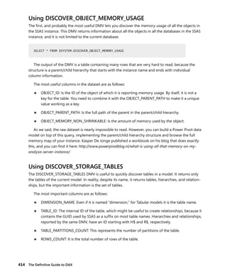 414 The Deﬁnitive Guide to DAX
Using DISCOVER_OBJECT_MEMORY_USAGE
The ﬁrst, and probably the most useful DMV lets you discover the memory usage of all the objects in
the SSAS instance. This DMV returns information about all the objects in all the databases in the SSAS
instance, and it is not limited to the current database.
SELECT * FROM $SYSTEM.DISCOVER_OBJECT_MEMORY_USAGE
The output of the DMV is a table containing many rows that are very hard to read, because the
structure is a parent/child hierarchy that starts with the instance name and ends with individual
column information.
The most useful columns in the dataset are as follows:
■ OBJECT_ID: Is the ID of the object of which it is reporting memory usage. By itself, it is not a
key for the table. You need to combine it with the OBJECT_PARENT_PATH to make it a unique
value working as a key.
■ OBJECT_PARENT_PATH: Is the full path of the parent in the parent/child hierarchy.
■ OBJECT_MEMORY_NON_SHRINKABLE: Is the amount of memory used by the object.
As we said, the raw dataset is nearly impossible to read. However, you can build a Power Pivot data
model on top of this query, implementing the parent/child hierarchy structure and browse the full
memory map of your instance. Kasper De Jonge published a workbook on his blog that does exactly
this, and you can ﬁnd it here: http://www.powerpivotblog.nl/what-is-using-all-that-memory-on-my-
analysis-server-instance/
Using DISCOVER_STORAGE_TABLES
The DISCOVER_STORAGE_TABLES DMV is useful to quickly discover tables in a model. It returns only
the tables of the current model. In reality, despite its name, it returns tables, hierarchies, and relation-
ships, but the important information is the set of tables.
The most important columns are as follows:
■ DIMENSION_NAME: Even if it is named “dimension,” for Tabular models it is the table name.
■ TABLE_ID: The internal ID of the table, which might be useful to create relationships, because it
contains the GUID used by SSAS as a sufﬁx on most table names. Hierarchies and relationships,
reported by the same DMV, have an ID starting with H$ and R$, respectively.
■ TABLE_PARTITIONS_COUNT: This represents the number of partitions of the table.
■ ROWS_COUNT: It is the total number of rows of the table.
SELECT * FROM $SYSTEM.DISCOVER_OBJECT_MEMORY_USAGE
 