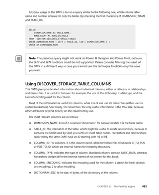 CHAPTER 13 The VertiPaq engine 415
A typical usage of this DMV is to run a query similar to the following one, which returns table
name and number of rows for only the tables (by checking the ﬁrst characters of DIMENSION_NAME
and TABLE_ID).
SELECT
DIMENSION_NAME AS TABLE_NAME,
ROWS_COUNT AS ROWS_IN_TABLE
FROM $SYSTEM.DISCOVER_STORAGE_TABLES
WHERE DIMENSION_NAME = LEFT ( TABLE_ID, LEN ( DIMENSION_NAME ) )
ORDER BY DIMENSION_NAME
Note The previous query might not work on Power BI Designer and Power Pivot, because
the LEFT and LEN functions could be not supported. Please consider ﬁltering the result of
the DMV in a different way in case you cannot use this technique to obtain only the rows
you want.
Using DISCOVER_STORAGE_TABLE_COLUMNS
This DMV gives you detailed information about individual columns, either in tables or in relationships
and hierarchies. It is useful to discover, for example, the size of the dictionary, its datatype, and the
kind of encoding used for the column.
Most of the information is useful for columns, while it is of less use for hierarchies (either user or
system hierarchies). Speciﬁcally, for hierarchies, the only useful information is the total size, because
other attributes depend directly on the columns they use.
The most relevant columns are as follows:
■ DIMENSION_NAME: Even if it is named “dimension,” for Tabular models it is the table name.
■ TABLE_ID: The internal ID of the table, which might be useful to create relationships, because it
contains the GUID used by SSAS as a sufﬁx on most table names. Hierarchies and relationships,
reported by the same DMV, have an ID starting with H$ or R$.
■ COLUMN_ID: For columns, it is the column name, while for hierarchies it indicates ID_TO_POS
or POS_TO_ID, which are internal names for hierarchy structures.
■ COLUMN_TYPE: Indicates the type of column. Standard columns contain BASIC_DATA, whereas
hierarchies contain different internal names of no interest for this book.
■ COLUMN_ENCODING: Indicates the encoding used for the column: 1 stands for hash (diction-
ary encoding), 2 is value encoding.
■ DICTIONARY_SIZE: Is the size, in bytes, of the dictionary of the column.
SELECT
DIMENSION_NAME AS TABLE_NAME,
ROWS_COUNT AS ROWS_IN_TABLE
FROM $SYSTEM.DISCOVER_STORAGE_TABLES
WHERE DIMENSION_NAME = LEFT ( TABLE_ID, LEN ( DIMENSION_NAME ) )
ORDER BY DIMENSION_NAME
 