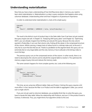 CHAPTER 13 The VertiPaq engine 417
Understanding materialization
Now that you have a basic understanding of how VertiPaq stores data in memory, you need to
learn what materialization is. Materialization is a step in query resolution that happens when using
columnar databases. Understanding when and how it happens is of paramount importance.
In order to understand what materialization is, look at this simple query:
EVALUATE
ROW (
"Result", COUNTROWS ( SUMMARIZE ( Sales, Sales[ProductKey] ) )
)
The result is the distinct count of product keys in the Sales table. Even if we have not yet covered
the query engine (we will, in Chapter 15, “Analyzing DAX query plans” and Chapter 16, “Optimizing
DAX”), you can already imagine how VertiPaq can execute this query. Because the only column
queried is ProductKey, it can scan that column only, ﬁnding all the values in the compressed structure
of the column. While scanning, it keeps track of values found in a bitmap index and, at the end, it
only has to count the bits that are set. Thanks to parallelism at the segment level, this query can run
extremely fast on very large tables and the only memory it has to allocate is the bitmap index to
count the keys.
The previous query runs on the compressed version of the column. In other words, there is no
need to decompress the columns and to rebuild the original table to resolve it. This optimizes the
memory usage at query time and reduces the memory reads.
The same scenario happens for more complex queries, too. Look at the following one:
EVALUATE
ROW (
"Result", CALCULATE (
COUNTROWS ( Sales ),
Product[Brand] = "Contoso"
)
)
This time, we are using two different tables: Sales and Product. Solving this query requires a bit
more effort. In fact, because the ﬁlter is on Product and the table to aggregate is Sales, you cannot
scan a single column.
If you are not yet used to columnar databases, you probably think that, to solve the query, you
have to iterate the Sales table, follow the relationship with Products, and sum 1 if the product brand is
Contoso, 0 otherwise. Thus, you might think of an algorithm similar to this one:
EVALUATE
ROW (
"Result", COUNTROWS ( SUMMARIZE ( Sales, Sales[ProductKey] ) )
)
EVALUATE
ROW (
"Result", CALCULATE (
COUNTROWS ( Sales ),
Product[Brand] = "Contoso"
)
)
 
